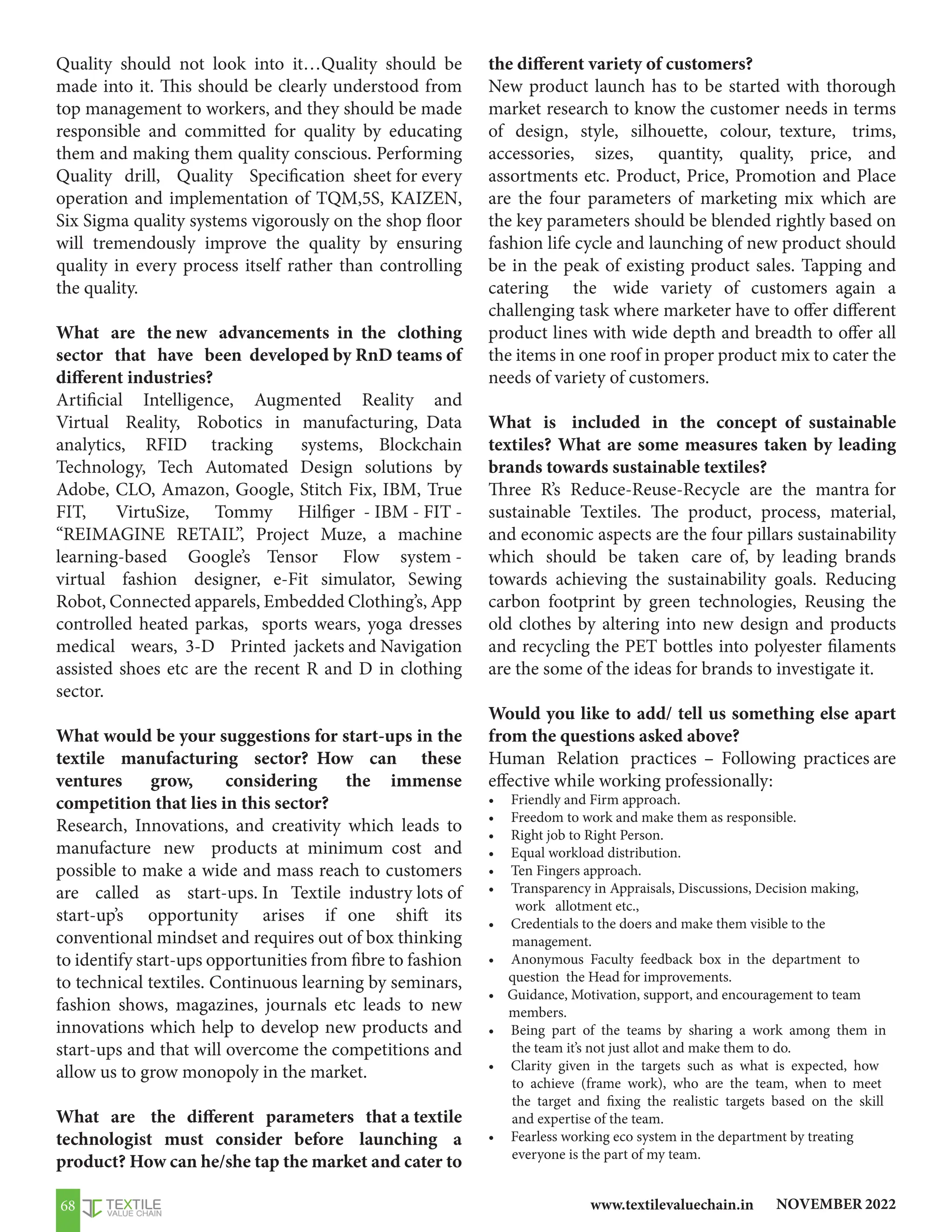 NOVEMBER 2022
www.textilevaluechain.in
68
Quality should not look into it…Quality should be
made into it. This should be clearly understood from
top management to workers, and they should be made
responsible and committed for quality by educating
them and making them quality conscious. Performing
Quality drill, Quality Specification sheet for every
operation and implementation of TQM,5S, KAIZEN,
Six Sigma quality systems vigorously on the shop floor
will tremendously improve the quality by ensuring
quality in every process itself rather than controlling
the quality.
What are the new advancements in the clothing
sector that have been developed by RnD teams of
different industries?
Artificial Intelligence, Augmented Reality and
Virtual Reality, Robotics in manufacturing, Data
analytics, RFID tracking systems, Blockchain
Technology, Tech Automated Design solutions by
Adobe, CLO, Amazon, Google, Stitch Fix, IBM, True
FIT, VirtuSize, Tommy Hilfiger - IBM - FIT -
“REIMAGINE RETAIL”, Project Muze, a machine
learning-based Google’s Tensor Flow system -
virtual fashion designer, e-Fit simulator, Sewing
Robot, Connected apparels, Embedded Clothing’s, App
controlled heated parkas, sports wears, yoga dresses
medical wears, 3-D Printed jackets and Navigation
assisted shoes etc are the recent R and D in clothing
sector.
What would be your suggestions for start-ups in the
textile manufacturing sector? How can these
ventures grow, considering the immense
competition that lies in this sector?
Research, Innovations, and creativity which leads to
manufacture new products at minimum cost and
possible to make a wide and mass reach to customers
are called as start-ups. In Textile industry lots of
start-up’s opportunity arises if one shift its
conventional mindset and requires out of box thinking
to identify start-ups opportunities from fibre to fashion
to technical textiles. Continuous learning by seminars,
fashion shows, magazines, journals etc leads to new
innovations which help to develop new products and
start-ups and that will overcome the competitions and
allow us to grow monopoly in the market.
What are the different parameters that a textile
technologist must consider before launching a
product? How can he/she tap the market and cater to
the different variety of customers?
New product launch has to be started with thorough
market research to know the customer needs in terms
of design, style, silhouette, colour, texture, trims,
accessories, sizes, quantity, quality, price, and
assortments etc. Product, Price, Promotion and Place
are the four parameters of marketing mix which are
the key parameters should be blended rightly based on
fashion life cycle and launching of new product should
be in the peak of existing product sales. Tapping and
catering the wide variety of customers again a
challenging task where marketer have to offer different
product lines with wide depth and breadth to offer all
the items in one roof in proper product mix to cater the
needs of variety of customers.
What is included in the concept of sustainable
textiles? What are some measures taken by leading
brands towards sustainable textiles?
Three R’s Reduce-Reuse-Recycle are the mantra for
sustainable Textiles. The product, process, material,
and economic aspects are the four pillars sustainability
which should be taken care of, by leading brands
towards achieving the sustainability goals. Reducing
carbon footprint by green technologies, Reusing the
old clothes by altering into new design and products
and recycling the PET bottles into polyester filaments
are the some of the ideas for brands to investigate it.
Would you like to add/ tell us something else apart
from the questions asked above?
Human Relation practices – Following practices are
effective while working professionally:
• Friendly and Firm approach.
• Freedom to work and make them as responsible.
• Right job to Right Person.
• Equal workload distribution.
• Ten Fingers approach.
• Transparency in Appraisals, Discussions, Decision making,
work allotment etc.,
• Credentials to the doers and make them visible to the
management.
• Anonymous Faculty feedback box in the department to
question the Head for improvements.
• Guidance, Motivation, support, and encouragement to team
members.
• Being part of the teams by sharing a work among them in
the team it’s not just allot and make them to do.
• Clarity given in the targets such as what is expected, how
to achieve (frame work), who are the team, when to meet
the target and fixing the realistic targets based on the skill
and expertise of the team.
• Fearless working eco system in the department by treating
everyone is the part of my team.
 