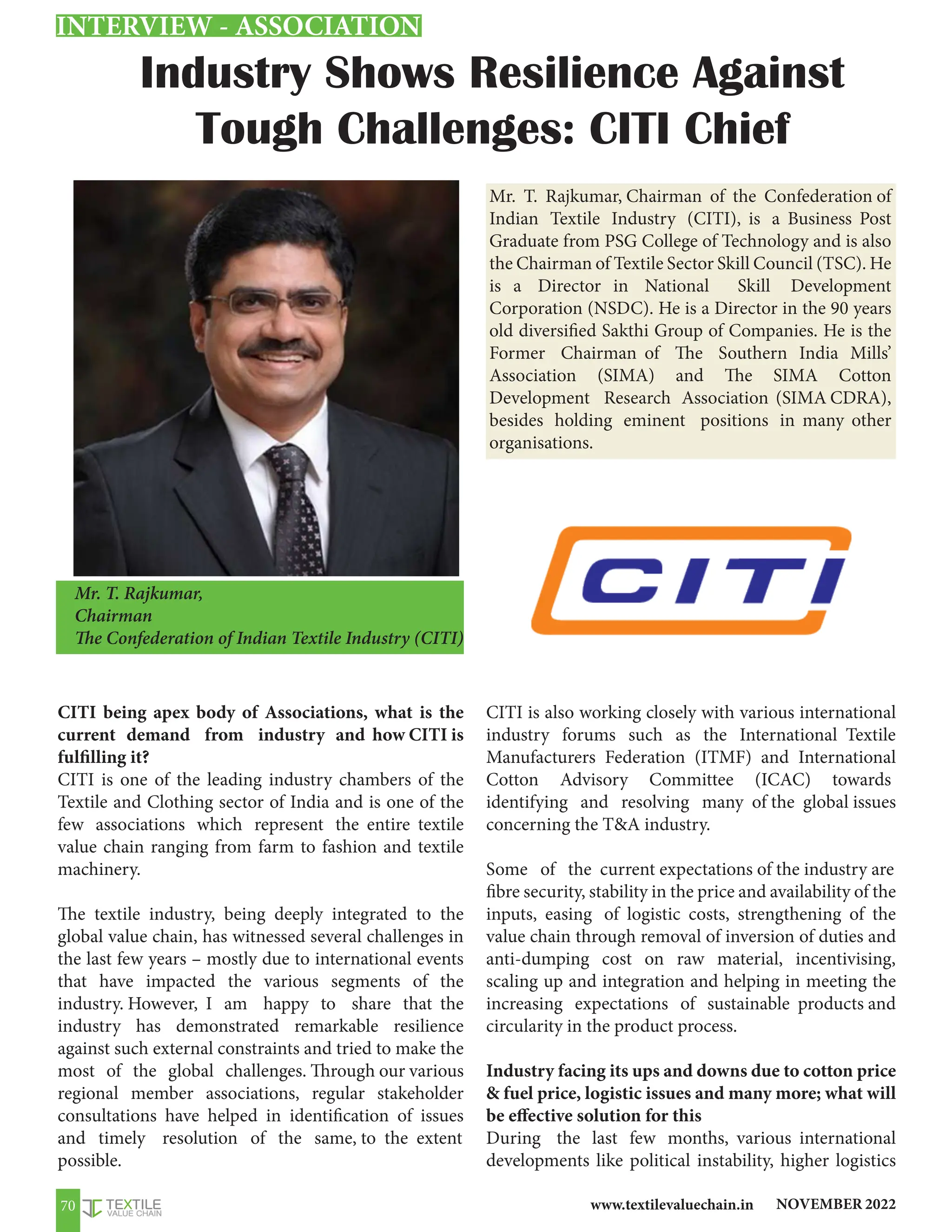 NOVEMBER 2022
www.textilevaluechain.in
70
Industry Shows Resilience Against
Tough Challenges: CITI Chief
CITI being apex body of Associations, what is the
current demand from industry and how CITI is
fulfilling it?
CITI is one of the leading industry chambers of the
Textile and Clothing sector of India and is one of the
few associations which represent the entire textile
value chain ranging from farm to fashion and textile
machinery.
The textile industry, being deeply integrated to the
global value chain, has witnessed several challenges in
the last few years – mostly due to international events
that have impacted the various segments of the
industry. However, I am happy to share that the
industry has demonstrated remarkable resilience
against such external constraints and tried to make the
most of the global challenges. Through our various
regional member associations, regular stakeholder
consultations have helped in identification of issues
and timely resolution of the same, to the extent
possible.
CITI is also working closely with various international
industry forums such as the International Textile
Manufacturers Federation (ITMF) and International
Cotton Advisory Committee (ICAC) towards
identifying and resolving many of the global issues
concerning the TA industry.
Some of the current expectations of the industry are
fibre security, stability in the price and availability of the
inputs, easing of logistic costs, strengthening of the
value chain through removal of inversion of duties and
anti-dumping cost on raw material, incentivising,
scaling up and integration and helping in meeting the
increasing expectations of sustainable products and
circularity in the product process.
Industry facing its ups and downs due to cotton price
 fuel price, logistic issues and many more; what will
be effective solution for this
During the last few months, various international
developments like political instability, higher logistics
Mr. T. Rajkumar, Chairman of the Confederation of
Indian Textile Industry (CITI), is a Business Post
Graduate from PSG College of Technology and is also
the Chairman of Textile Sector Skill Council (TSC). He
is a Director in National Skill Development
Corporation (NSDC). He is a Director in the 90 years
old diversified Sakthi Group of Companies. He is the
Former Chairman of The Southern India Mills’
Association (SIMA) and The SIMA Cotton
Development Research Association (SIMA CDRA),
besides holding eminent positions in many other
organisations.
Mr. T. Rajkumar,
Chairman
The Confederation of Indian Textile Industry (CITI)
INTERVIEW - ASSOCIATION
 