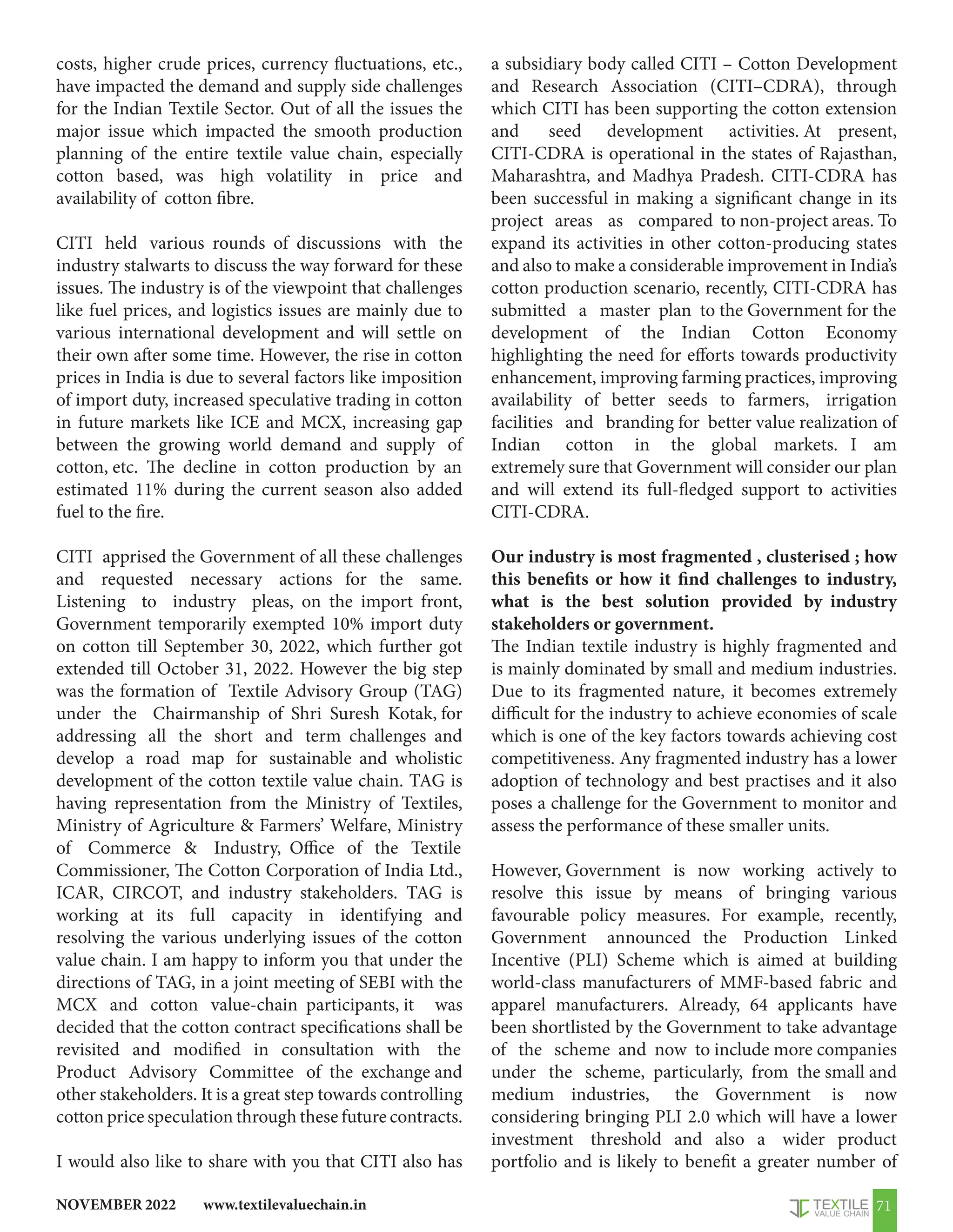 www.textilevaluechain.in
NOVEMBER 2022 71
costs, higher crude prices, currency fluctuations, etc.,
have impacted the demand and supply side challenges
for the Indian Textile Sector. Out of all the issues the
major issue which impacted the smooth production
planning of the entire textile value chain, especially
cotton based, was high volatility in price and
availability of cotton fibre.
CITI held various rounds of discussions with the
industry stalwarts to discuss the way forward for these
issues. The industry is of the viewpoint that challenges
like fuel prices, and logistics issues are mainly due to
various international development and will settle on
their own after some time. However, the rise in cotton
prices in India is due to several factors like imposition
of import duty, increased speculative trading in cotton
in future markets like ICE and MCX, increasing gap
between the growing world demand and supply of
cotton, etc. The decline in cotton production by an
estimated 11% during the current season also added
fuel to the fire.
CITI apprised the Government of all these challenges
and requested necessary actions for the same.
Listening to industry pleas, on the import front,
Government temporarily exempted 10% import duty
on cotton till September 30, 2022, which further got
extended till October 31, 2022. However the big step
was the formation of Textile Advisory Group (TAG)
under the Chairmanship of Shri Suresh Kotak, for
addressing all the short and term challenges and
develop a road map for sustainable and wholistic
development of the cotton textile value chain. TAG is
having representation from the Ministry of Textiles,
Ministry of Agriculture  Farmers’ Welfare, Ministry
of Commerce  Industry, Office of the Textile
Commissioner, The Cotton Corporation of India Ltd.,
ICAR, CIRCOT, and industry stakeholders. TAG is
working at its full capacity in identifying and
resolving the various underlying issues of the cotton
value chain. I am happy to inform you that under the
directions of TAG, in a joint meeting of SEBI with the
MCX and cotton value-chain participants, it was
decided that the cotton contract specifications shall be
revisited and modified in consultation with the
Product Advisory Committee of the exchange and
other stakeholders. It is a great step towards controlling
cotton price speculation through these future contracts.
I would also like to share with you that CITI also has
a subsidiary body called CITI – Cotton Development
and Research Association (CITI–CDRA), through
which CITI has been supporting the cotton extension
and seed development activities. At present,
CITI-CDRA is operational in the states of Rajasthan,
Maharashtra, and Madhya Pradesh. CITI-CDRA has
been successful in making a significant change in its
project areas as compared to non-project areas. To
expand its activities in other cotton-producing states
and also to make a considerable improvement in India’s
cotton production scenario, recently, CITI-CDRA has
submitted a master plan to the Government for the
development of the Indian Cotton Economy
highlighting the need for efforts towards productivity
enhancement, improving farming practices, improving
availability of better seeds to farmers, irrigation
facilities and branding for better value realization of
Indian cotton in the global markets. I am
extremely sure that Government will consider our plan
and will extend its full-fledged support to activities
CITI-CDRA.
Our industry is most fragmented , clusterised ; how
this benefits or how it find challenges to industry,
what is the best solution provided by industry
stakeholders or government.
The Indian textile industry is highly fragmented and
is mainly dominated by small and medium industries.
Due to its fragmented nature, it becomes extremely
difficult for the industry to achieve economies of scale
which is one of the key factors towards achieving cost
competitiveness. Any fragmented industry has a lower
adoption of technology and best practises and it also
poses a challenge for the Government to monitor and
assess the performance of these smaller units.
However, Government is now working actively to
resolve this issue by means of bringing various
favourable policy measures. For example, recently,
Government announced the Production Linked
Incentive (PLI) Scheme which is aimed at building
world-class manufacturers of MMF-based fabric and
apparel manufacturers. Already, 64 applicants have
been shortlisted by the Government to take advantage
of the scheme and now to include more companies
under the scheme, particularly, from the small and
medium industries, the Government is now
considering bringing PLI 2.0 which will have a lower
investment threshold and also a wider product
portfolio and is likely to benefit a greater number of
 
