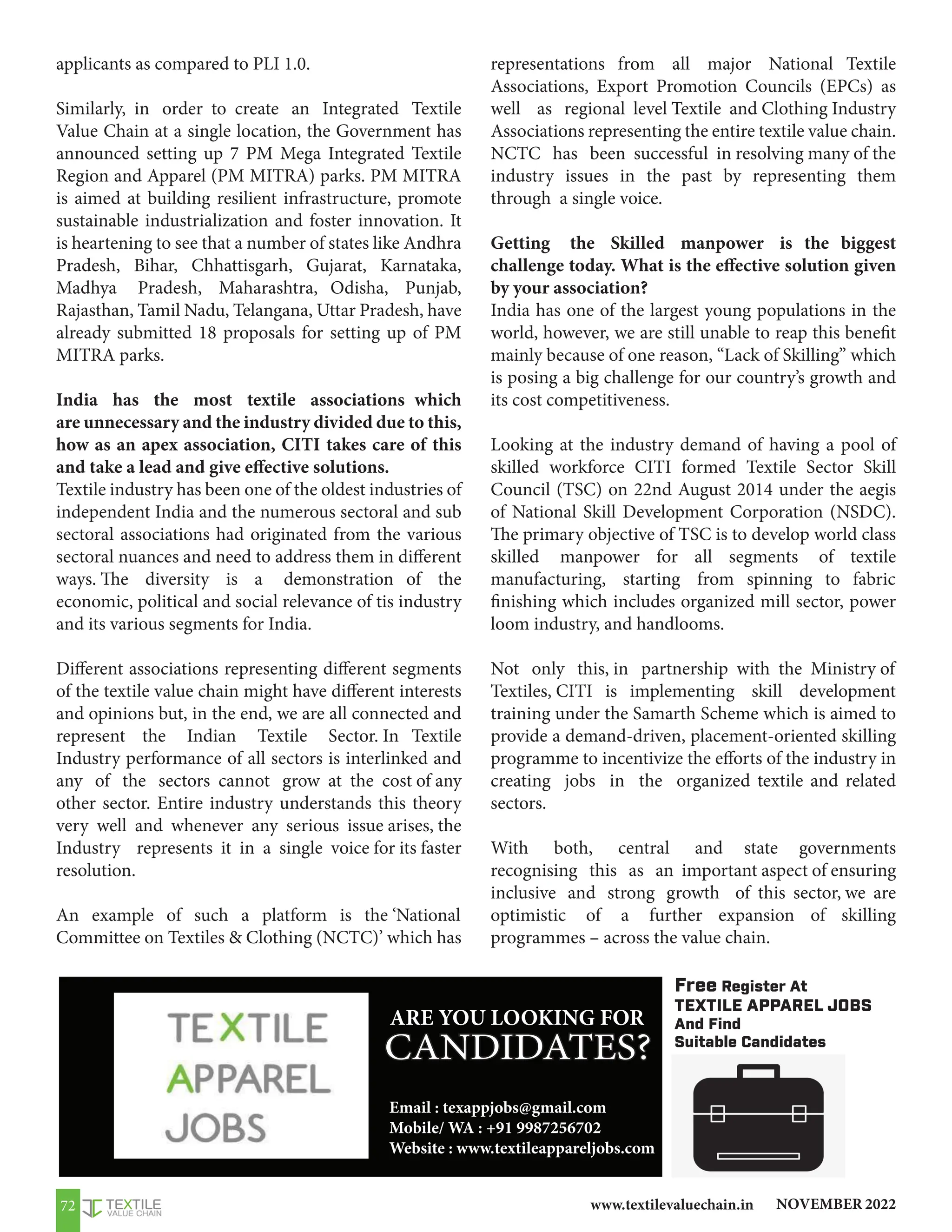 NOVEMBER 2022
www.textilevaluechain.in
72
applicants as compared to PLI 1.0.
Similarly, in order to create an Integrated Textile
Value Chain at a single location, the Government has
announced setting up 7 PM Mega Integrated Textile
Region and Apparel (PM MITRA) parks. PM MITRA
is aimed at building resilient infrastructure, promote
sustainable industrialization and foster innovation. It
is heartening to see that a number of states like Andhra
Pradesh, Bihar, Chhattisgarh, Gujarat, Karnataka,
Madhya Pradesh, Maharashtra, Odisha, Punjab,
Rajasthan, Tamil Nadu, Telangana, Uttar Pradesh, have
already submitted 18 proposals for setting up of PM
MITRA parks.
India has the most textile associations which
are unnecessary and the industry divided due to this,
how as an apex association, CITI takes care of this
and take a lead and give effective solutions.
Textile industry has been one of the oldest industries of
independent India and the numerous sectoral and sub
sectoral associations had originated from the various
sectoral nuances and need to address them in different
ways. The diversity is a demonstration of the
economic, political and social relevance of tis industry
and its various segments for India.
Different associations representing different segments
of the textile value chain might have different interests
and opinions but, in the end, we are all connected and
represent the Indian Textile Sector. In Textile
Industry performance of all sectors is interlinked and
any of the sectors cannot grow at the cost of any
other sector. Entire industry understands this theory
very well and whenever any serious issue arises, the
Industry represents it in a single voice for its faster
resolution.
An example of such a platform is the ‘National
Committee on Textiles  Clothing (NCTC)’ which has
representations from all major National Textile
Associations, Export Promotion Councils (EPCs) as
well as regional level Textile and Clothing Industry
Associations representing the entire textile value chain.
NCTC has been successful in resolving many of the
industry issues in the past by representing them
through a single voice.
Getting the Skilled manpower is the biggest
challenge today. What is the effective solution given
by your association?
India has one of the largest young populations in the
world, however, we are still unable to reap this benefit
mainly because of one reason, “Lack of Skilling” which
is posing a big challenge for our country’s growth and
its cost competitiveness.
Looking at the industry demand of having a pool of
skilled workforce CITI formed Textile Sector Skill
Council (TSC) on 22nd August 2014 under the aegis
of National Skill Development Corporation (NSDC).
The primary objective of TSC is to develop world class
skilled manpower for all segments of textile
manufacturing, starting from spinning to fabric
finishing which includes organized mill sector, power
loom industry, and handlooms.
Not only this, in partnership with the Ministry of
Textiles, CITI is implementing skill development
training under the Samarth Scheme which is aimed to
provide a demand-driven, placement-oriented skilling
programme to incentivize the efforts of the industry in
creating jobs in the organized textile and related
sectors.
With both, central and state governments
recognising this as an important aspect of ensuring
inclusive and strong growth of this sector, we are
optimistic of a further expansion of skilling
programmes – across the value chain.
CANDIDATES?
Free Register At
TEXTILE APPAREL JOBS
And Find
Suitable Candidates
ARE YOU LOOKING FOR
Email : texappjobs@gmail.com
Mobile/ WA : +91 9987256702
Website : www.textileappareljobs.com
 