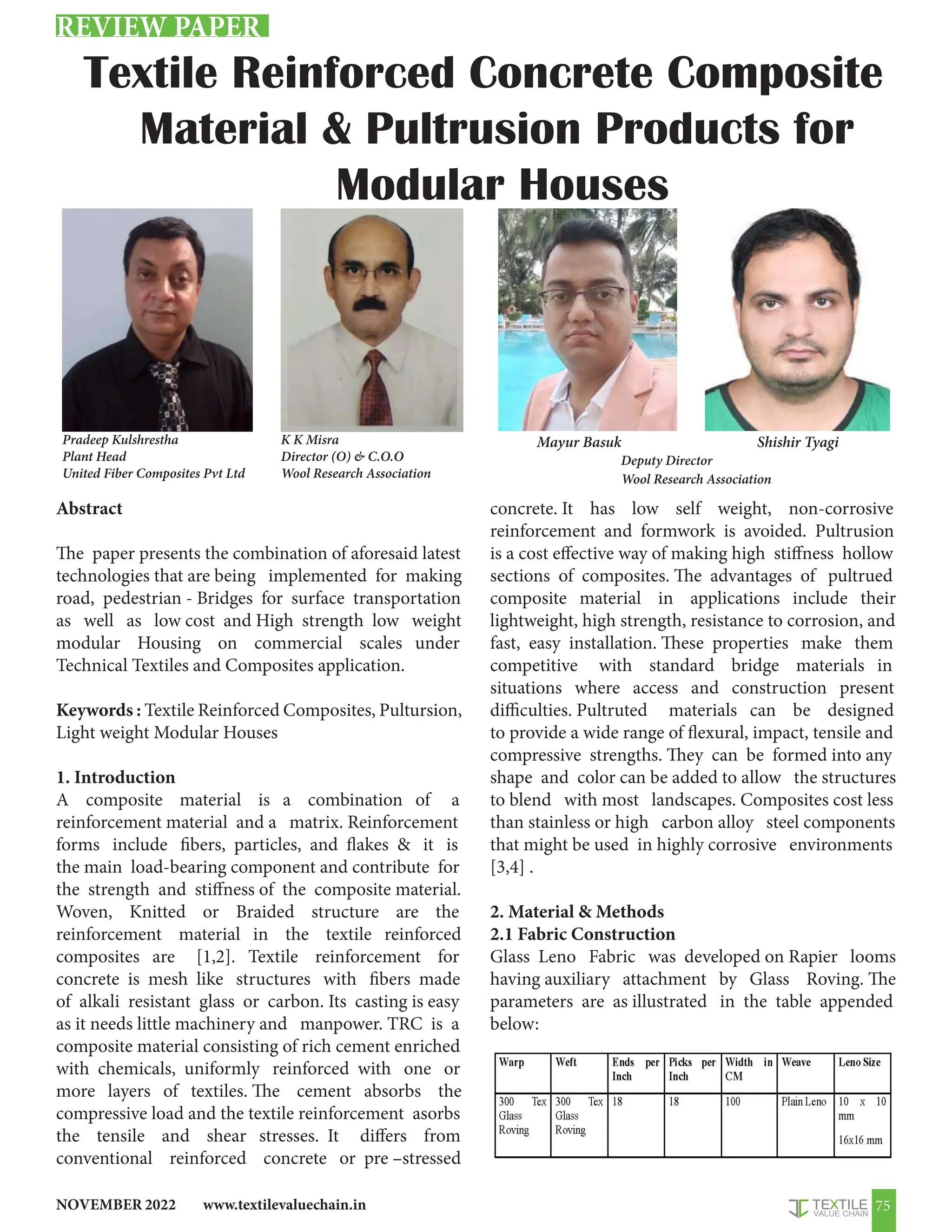 www.textilevaluechain.in
NOVEMBER 2022 75
Textile Reinforced Concrete Composite
Material  Pultrusion Products for
Modular Houses
Abstract
The paper presents the combination of aforesaid latest
technologies that are being implemented for making
road, pedestrian - Bridges for surface transportation
as well as low cost and High strength low weight
modular Housing on commercial scales under
Technical Textiles and Composites application.
Keywords : Textile Reinforced Composites, Pultursion,
Light weight Modular Houses
1. Introduction
A composite material is a combination of a
reinforcement material and a matrix. Reinforcement
forms include fibers, particles, and flakes  it is
the main load-bearing component and contribute for
the strength and stiffness of the composite material.
Woven, Knitted or Braided structure are the
reinforcement material in the textile reinforced
composites are [1,2]. Textile reinforcement for
concrete is mesh like structures with fibers made
of alkali resistant glass or carbon. Its casting is easy
as it needs little machinery and manpower. TRC is a
composite material consisting of rich cement enriched
with chemicals, uniformly reinforced with one or
more layers of textiles. The cement absorbs the
compressive load and the textile reinforcement asorbs
the tensile and shear stresses. It differs from
conventional reinforced concrete or pre –stressed
concrete. It has low self weight, non-corrosive
reinforcement and formwork is avoided. Pultrusion
is a cost effective way of making high stiffness hollow
sections of composites. The advantages of pultrued
composite material in applications include their
lightweight, high strength, resistance to corrosion, and
fast, easy installation. These properties make them
competitive with standard bridge materials in
situations where access and construction present
difficulties. Pultruted materials can be designed
to provide a wide range of flexural, impact, tensile and
compressive strengths. They can be formed into any
shape and color can be added to allow the structures
to blend with most landscapes. Composites cost less
than stainless or high carbon alloy steel components
that might be used in highly corrosive environments
[3,4] .
2. Material  Methods
2.1 Fabric Construction
Glass Leno Fabric was developed on Rapier looms
having auxiliary attachment by Glass Roving. The
parameters are as illustrated in the table appended
below:
REVIEW PAPER
Pradeep Kulshrestha
Plant Head
United Fiber Composites Pvt Ltd
Mayur Basuk Shishir Tyagi
Deputy Director
Wool Research Association
K K Misra
Director (O)  C.O.O
Wool Research Association
 