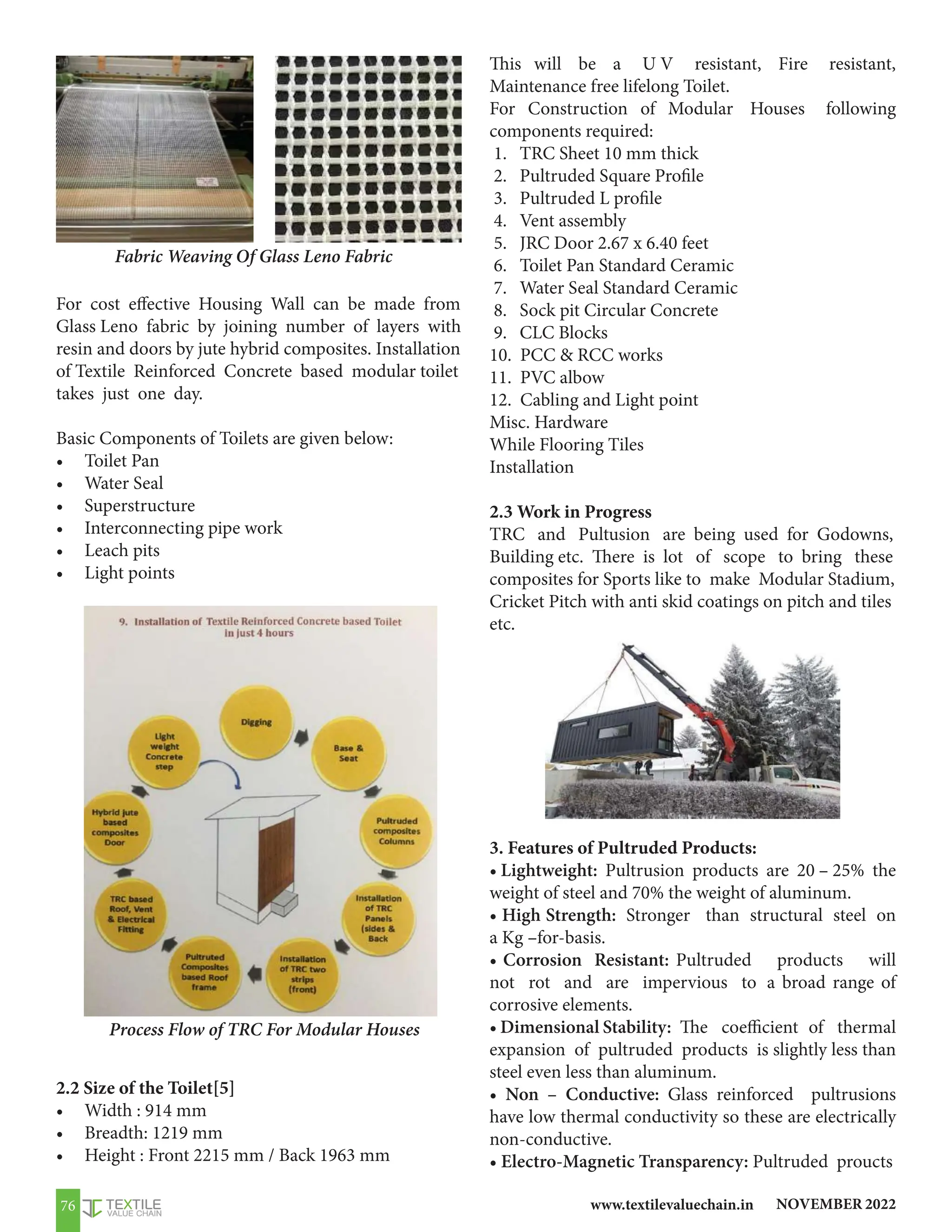 NOVEMBER 2022
www.textilevaluechain.in
76
For cost effective Housing Wall can be made from
Glass Leno fabric by joining number of layers with
resin and doors by jute hybrid composites. Installation
of Textile Reinforced Concrete based modular toilet
takes just one day.
Basic Components of Toilets are given below:
• Toilet Pan
• Water Seal
• Superstructure
• Interconnecting pipe work
• Leach pits
• Light points
2.2 Size of the Toilet[5]
• Width : 914 mm
• Breadth: 1219 mm
• Height : Front 2215 mm / Back 1963 mm
Fabric Weaving Of Glass Leno Fabric
Process Flow of TRC For Modular Houses
This will be a U V resistant, Fire resistant,
Maintenance free lifelong Toilet.
For Construction of Modular Houses following
components required:
1. TRC Sheet 10 mm thick
2. Pultruded Square Profile
3. Pultruded L profile
4. Vent assembly
5. JRC Door 2.67 x 6.40 feet
6. Toilet Pan Standard Ceramic
7. Water Seal Standard Ceramic
8. Sock pit Circular Concrete
9. CLC Blocks
10. PCC  RCC works
11. PVC albow
12. Cabling and Light point
Misc. Hardware
While Flooring Tiles
Installation
2.3 Work in Progress
TRC and Pultusion are being used for Godowns,
Building etc. There is lot of scope to bring these
composites for Sports like to make Modular Stadium,
Cricket Pitch with anti skid coatings on pitch and tiles
etc.
3. Features of Pultruded Products:
• Lightweight: Pultrusion products are 20 – 25% the
weight of steel and 70% the weight of aluminum.
• High Strength: Stronger than structural steel on
a Kg –for-basis.
• Corrosion Resistant: Pultruded products will
not rot and are impervious to a broad range of
corrosive elements.
• Dimensional Stability: The coefficient of thermal
expansion of pultruded products is slightly less than
steel even less than aluminum.
• Non – Conductive: Glass reinforced pultrusions
have low thermal conductivity so these are electrically
non-conductive.
• Electro-Magnetic Transparency: Pultruded proucts
 