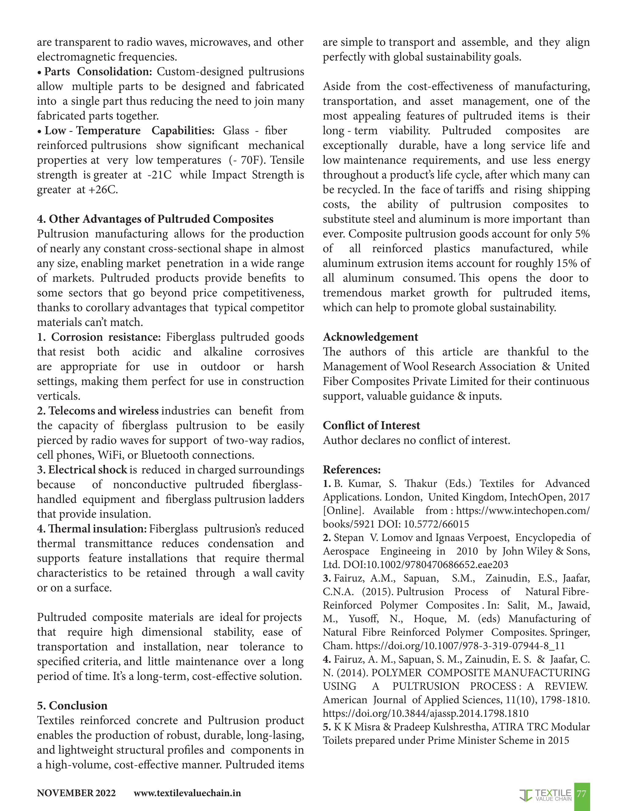www.textilevaluechain.in
NOVEMBER 2022 77
are transparent to radio waves, microwaves, and other
electromagnetic frequencies.
• Parts Consolidation: Custom-designed pultrusions
allow multiple parts to be designed and fabricated
into a single part thus reducing the need to join many
fabricated parts together.
• Low - Temperature Capabilities: Glass - fiber
reinforced pultrusions show significant mechanical
properties at very low temperatures (- 70F). Tensile
strength is greater at -21C while Impact Strength is
greater at +26C.
4. Other Advantages of Pultruded Composites
Pultrusion manufacturing allows for the production
of nearly any constant cross-sectional shape in almost
any size, enabling market penetration in a wide range
of markets. Pultruded products provide benefits to
some sectors that go beyond price competitiveness,
thanks to corollary advantages that typical competitor
materials can’t match.
1. Corrosion resistance: Fiberglass pultruded goods
that resist both acidic and alkaline corrosives
are appropriate for use in outdoor or harsh
settings, making them perfect for use in construction
verticals.
2. Telecoms and wireless industries can benefit from
the capacity of fiberglass pultrusion to be easily
pierced by radio waves for support of two-way radios,
cell phones, WiFi, or Bluetooth connections.
3. Electrical shock is reduced in charged surroundings
because of nonconductive pultruded fiberglass-
handled equipment and fiberglass pultrusion ladders
that provide insulation.
4. Thermal insulation: Fiberglass pultrusion’s reduced
thermal transmittance reduces condensation and
supports feature installations that require thermal
characteristics to be retained through a wall cavity
or on a surface.
Pultruded composite materials are ideal for projects
that require high dimensional stability, ease of
transportation and installation, near tolerance to
specified criteria, and little maintenance over a long
period of time. It’s a long-term, cost-effective solution.
5. Conclusion
Textiles reinforced concrete and Pultrusion product
enables the production of robust, durable, long-lasing,
and lightweight structural profiles and components in
a high-volume, cost-effective manner. Pultruded items
are simple to transport and assemble, and they align
perfectly with global sustainability goals.
Aside from the cost-effectiveness of manufacturing,
transportation, and asset management, one of the
most appealing features of pultruded items is their
long - term viability. Pultruded composites are
exceptionally durable, have a long service life and
low maintenance requirements, and use less energy
throughout a product’s life cycle, after which many can
be recycled. In the face of tariffs and rising shipping
costs, the ability of pultrusion composites to
substitute steel and aluminum is more important than
ever. Composite pultrusion goods account for only 5%
of all reinforced plastics manufactured, while
aluminum extrusion items account for roughly 15% of
all aluminum consumed. This opens the door to
tremendous market growth for pultruded items,
which can help to promote global sustainability.
Acknowledgement
The authors of this article are thankful to the
Management of Wool Research Association  United
Fiber Composites Private Limited for their continuous
support, valuable guidance  inputs.
Conflict of Interest
Author declares no conflict of interest.
References:
1. B. Kumar, S. Thakur (Eds.) Textiles for Advanced
Applications. London, United Kingdom, IntechOpen, 2017
[Online]. Available from : https://www.intechopen.com/
books/5921 DOI: 10.5772/66015
2. Stepan V. Lomov and Ignaas Verpoest, Encyclopedia of
Aerospace Engineeing in 2010 by John Wiley  Sons,
Ltd. DOI:10.1002/9780470686652.eae203
3. Fairuz, A.M., Sapuan, S.M., Zainudin, E.S., Jaafar,
C.N.A. (2015). Pultrusion Process of Natural Fibre-
Reinforced Polymer Composites . In: Salit, M., Jawaid,
M., Yusoff, N., Hoque, M. (eds) Manufacturing of
Natural Fibre Reinforced Polymer Composites. Springer,
Cham. https://doi.org/10.1007/978-3-319-07944-8_11
4. Fairuz, A. M., Sapuan, S. M., Zainudin, E. S.  Jaafar, C.
N. (2014). POLYMER COMPOSITE MANUFACTURING
USING A PULTRUSION PROCESS : A REVIEW.
American Journal of Applied Sciences, 11(10), 1798-1810.
https://doi.org/10.3844/ajassp.2014.1798.1810
5. K K Misra  Pradeep Kulshrestha, ATIRA TRC Modular
Toilets prepared under Prime Minister Scheme in 2015
 