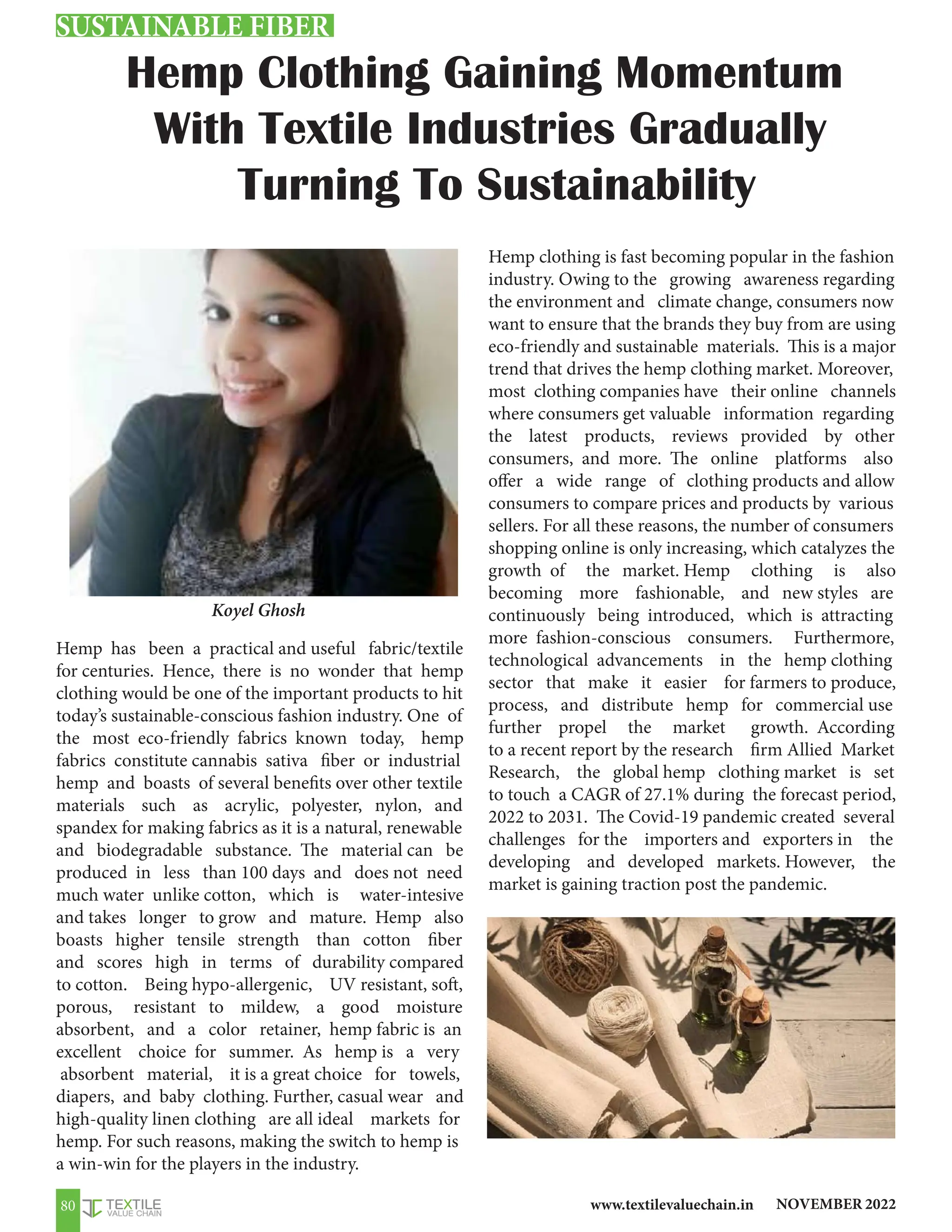 NOVEMBER 2022
www.textilevaluechain.in
80
Hemp has been a practical and useful fabric/textile
for centuries. Hence, there is no wonder that hemp
clothing would be one of the important products to hit
today’s sustainable-conscious fashion industry. One of
the most eco-friendly fabrics known today, hemp
fabrics constitute cannabis sativa fiber or industrial
hemp and boasts of several benefits over other textile
materials such as acrylic, polyester, nylon, and
spandex for making fabrics as it is a natural, renewable
and biodegradable substance. The material can be
produced in less than 100 days and does not need
much water unlike cotton, which is water-intesive
and takes longer to grow and mature. Hemp also
boasts higher tensile strength than cotton fiber
and scores high in terms of durability compared
to cotton. Being hypo-allergenic, UV resistant, soft,
porous, resistant to mildew, a good moisture
absorbent, and a color retainer, hemp fabric is an
excellent choice for summer. As hemp is a very
absorbent material, it is a great choice for towels,
diapers, and baby clothing. Further, casual wear and
high-quality linen clothing are all ideal markets for
hemp. For such reasons, making the switch to hemp is
a win-win for the players in the industry.
Hemp clothing is fast becoming popular in the fashion
industry. Owing to the growing awareness regarding
the environment and climate change, consumers now
want to ensure that the brands they buy from are using
eco-friendly and sustainable materials. This is a major
trend that drives the hemp clothing market. Moreover,
most clothing companies have their online channels
where consumers get valuable information regarding
the latest products, reviews provided by other
consumers, and more. The online platforms also
offer a wide range of clothing products and allow
consumers to compare prices and products by various
sellers. For all these reasons, the number of consumers
shopping online is only increasing, which catalyzes the
growth of the market. Hemp clothing is also
becoming more fashionable, and new styles are
continuously being introduced, which is attracting
more fashion-conscious consumers. Furthermore,
technological advancements in the hemp clothing
sector that make it easier for farmers to produce,
process, and distribute hemp for commercial use
further propel the market growth. According
to a recent report by the research firm Allied Market
Research, the global hemp clothing market is set
to touch a CAGR of 27.1% during the forecast period,
2022 to 2031. The Covid-19 pandemic created several
challenges for the importers and exporters in the
developing and developed markets. However, the
market is gaining traction post the pandemic.
Hemp Clothing Gaining Momentum
With Textile Industries Gradually
Turning To Sustainability
Koyel Ghosh
SUSTAINABLE FIBER
 