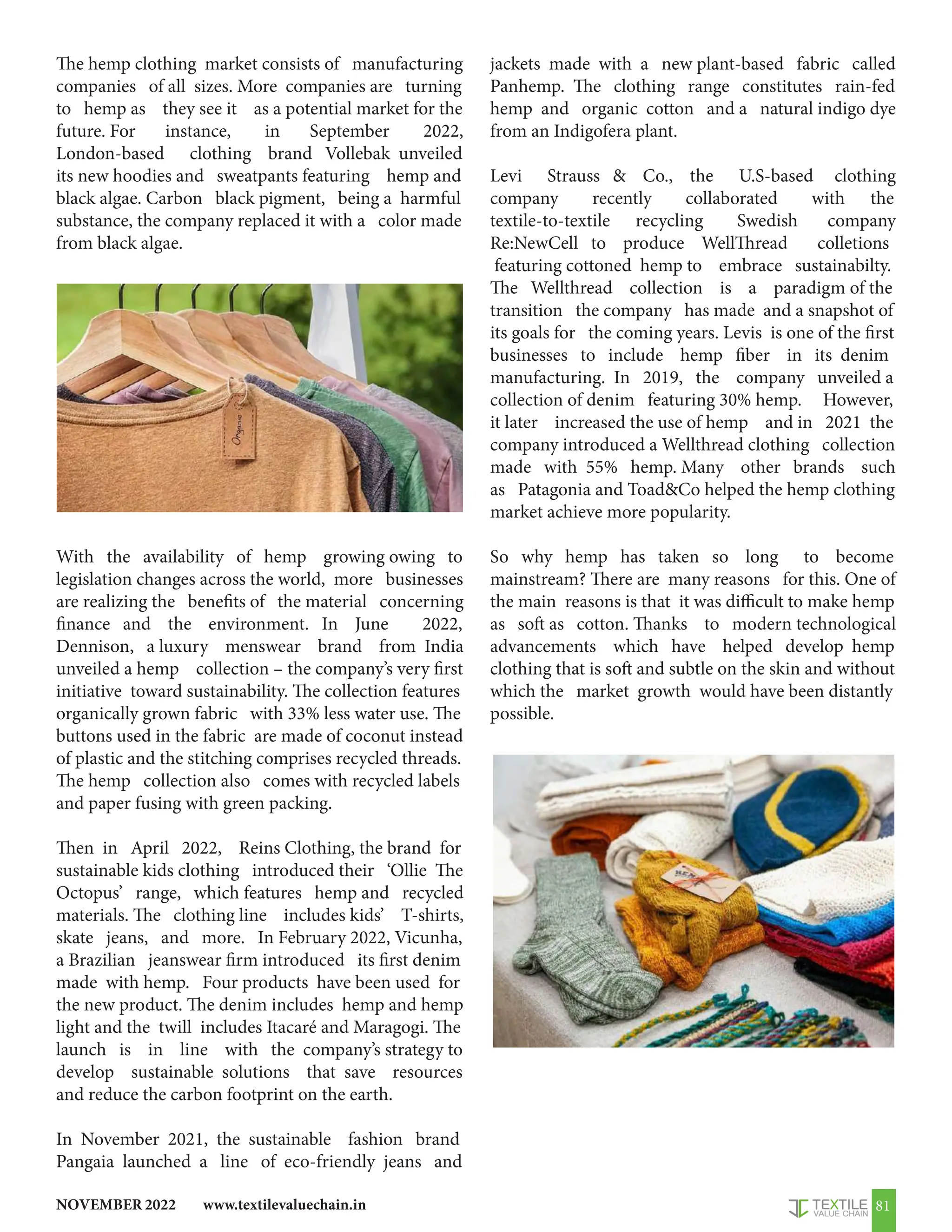 www.textilevaluechain.in
NOVEMBER 2022 81
The hemp clothing market consists of manufacturing
companies of all sizes. More companies are turning
to hemp as they see it as a potential market for the
future. For instance, in September 2022,
London-based clothing brand Vollebak unveiled
its new hoodies and sweatpants featuring hemp and
black algae. Carbon black pigment, being a harmful
substance, the company replaced it with a color made
from black algae.
With the availability of hemp growing owing to
legislation changes across the world, more businesses
are realizing the benefits of the material concerning
finance and the environment. In June 2022,
Dennison, a luxury menswear brand from India
unveiled a hemp collection – the company’s very first
initiative toward sustainability. The collection features
organically grown fabric with 33% less water use. The
buttons used in the fabric are made of coconut instead
of plastic and the stitching comprises recycled threads.
The hemp collection also comes with recycled labels
and paper fusing with green packing.
Then in April 2022, Reins Clothing, the brand for
sustainable kids clothing introduced their ‘Ollie The
Octopus’ range, which features hemp and recycled
materials. The clothing line includes kids’ T-shirts,
skate jeans, and more. In February 2022, Vicunha,
a Brazilian jeanswear firm introduced its first denim
made with hemp. Four products have been used for
the new product. The denim includes hemp and hemp
light and the twill includes Itacaré and Maragogi. The
launch is in line with the company’s strategy to
develop sustainable solutions that save resources
and reduce the carbon footprint on the earth.
In November 2021, the sustainable fashion brand
Pangaia launched a line of eco-friendly jeans and
jackets made with a new plant-based fabric called
Panhemp. The clothing range constitutes rain-fed
hemp and organic cotton and a natural indigo dye
from an Indigofera plant.
Levi Strauss  Co., the U.S-based clothing
company recently collaborated with the
textile-to-textile recycling Swedish company
Re:NewCell to produce WellThread colletions
featuring cottoned hemp to embrace sustainabilty.
The Wellthread collection is a paradigm of the
transition the company has made and a snapshot of
its goals for the coming years. Levis is one of the first
businesses to include hemp fiber in its denim
manufacturing. In 2019, the company unveiled a
collection of denim featuring 30% hemp. However,
it later increased the use of hemp and in 2021 the
company introduced a Wellthread clothing collection
made with 55% hemp. Many other brands such
as Patagonia and ToadCo helped the hemp clothing
market achieve more popularity.
So why hemp has taken so long to become
mainstream? There are many reasons for this. One of
the main reasons is that it was difficult to make hemp
as soft as cotton. Thanks to modern technological
advancements which have helped develop hemp
clothing that is soft and subtle on the skin and without
which the market growth would have been distantly
possible.
 