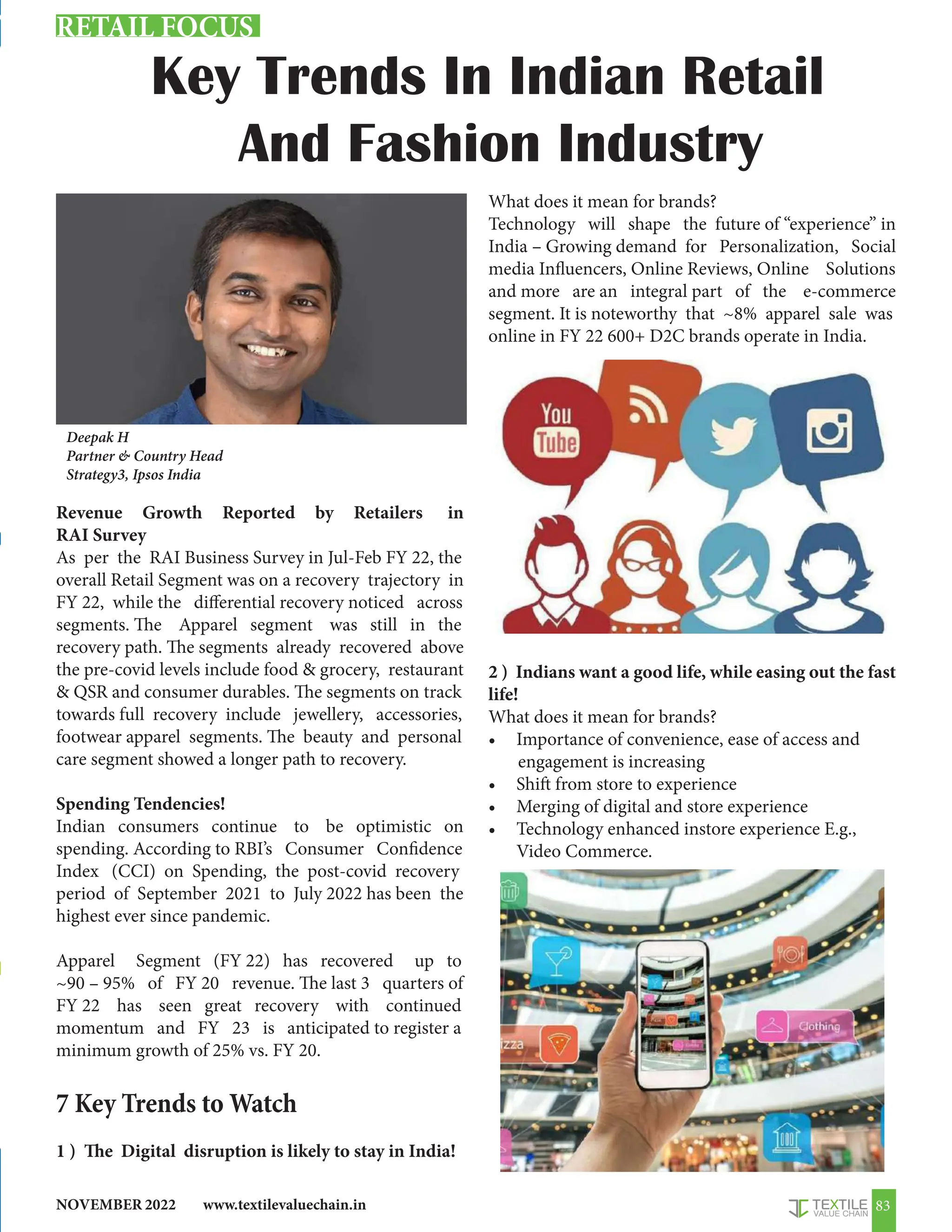 www.textilevaluechain.in
NOVEMBER 2022 83
Key Trends In Indian Retail
And Fashion Industry
Revenue Growth Reported by Retailers in
RAI Survey
As per the RAI Business Survey in Jul-Feb FY 22, the
overall Retail Segment was on a recovery trajectory in
FY 22, while the differential recovery noticed across
segments. The Apparel segment was still in the
recovery path. The segments already recovered above
the pre-covid levels include food  grocery, restaurant
 QSR and consumer durables. The segments on track
towards full recovery include jewellery, accessories,
footwear apparel segments. The beauty and personal
care segment showed a longer path to recovery.
Spending Tendencies!
Indian consumers continue to be optimistic on
spending. According to RBI’s Consumer Confidence
Index (CCI) on Spending, the post-covid recovery
period of September 2021 to July 2022 has been the
highest ever since pandemic.
Apparel Segment (FY 22) has recovered up to
~90 – 95% of FY 20 revenue. The last 3 quarters of
FY 22 has seen great recovery with continued
momentum and FY 23 is anticipated to register a
minimum growth of 25% vs. FY 20.
7 Key Trends to Watch
1 ) The Digital disruption is likely to stay in India!
What does it mean for brands?
Technology will shape the future of “experience” in
India – Growing demand for Personalization, Social
media Influencers, Online Reviews, Online Solutions
and more are an integral part of the e-commerce
segment. It is noteworthy that ~8% apparel sale was
online in FY 22 600+ D2C brands operate in India.
2 ) Indians want a good life, while easing out the fast
life!
What does it mean for brands?
• Importance of convenience, ease of access and
engagement is increasing
• Shift from store to experience
• Merging of digital and store experience
• Technology enhanced instore experience E.g.,
Video Commerce.
Deepak H
Partner  Country Head
Strategy3, Ipsos India
RETAIL FOCUS
 