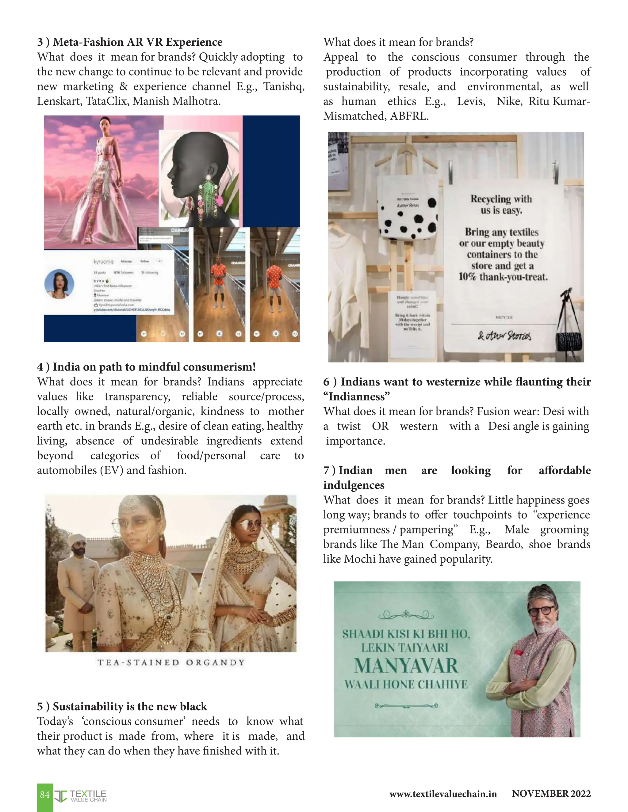 NOVEMBER 2022
www.textilevaluechain.in
84
3 ) Meta-Fashion AR VR Experience
What does it mean for brands? Quickly adopting to
the new change to continue to be relevant and provide
new marketing  experience channel E.g., Tanishq,
Lenskart, TataClix, Manish Malhotra.
4 ) India on path to mindful consumerism!
What does it mean for brands? Indians appreciate
values like transparency, reliable source/process,
locally owned, natural/organic, kindness to mother
earth etc. in brands E.g., desire of clean eating, healthy
living, absence of undesirable ingredients extend
beyond categories of food/personal care to
automobiles (EV) and fashion.
5 ) Sustainability is the new black
Today’s ‘conscious consumer’ needs to know what
their product is made from, where it is made, and
what they can do when they have finished with it.
What does it mean for brands?
Appeal to the conscious consumer through the
production of products incorporating values of
sustainability, resale, and environmental, as well
as human ethics E.g., Levis, Nike, Ritu Kumar-
Mismatched, ABFRL.
6 ) Indians want to westernize while flaunting their
“Indianness”
What does it mean for brands? Fusion wear: Desi with
a twist OR western with a Desi angle is gaining
importance.
7 ) Indian men are looking for affordable
indulgences
What does it mean for brands? Little happiness goes
long way; brands to offer touchpoints to “experience
premiumness / pampering” E.g., Male grooming
brands like The Man Company, Beardo, shoe brands
like Mochi have gained popularity.
 