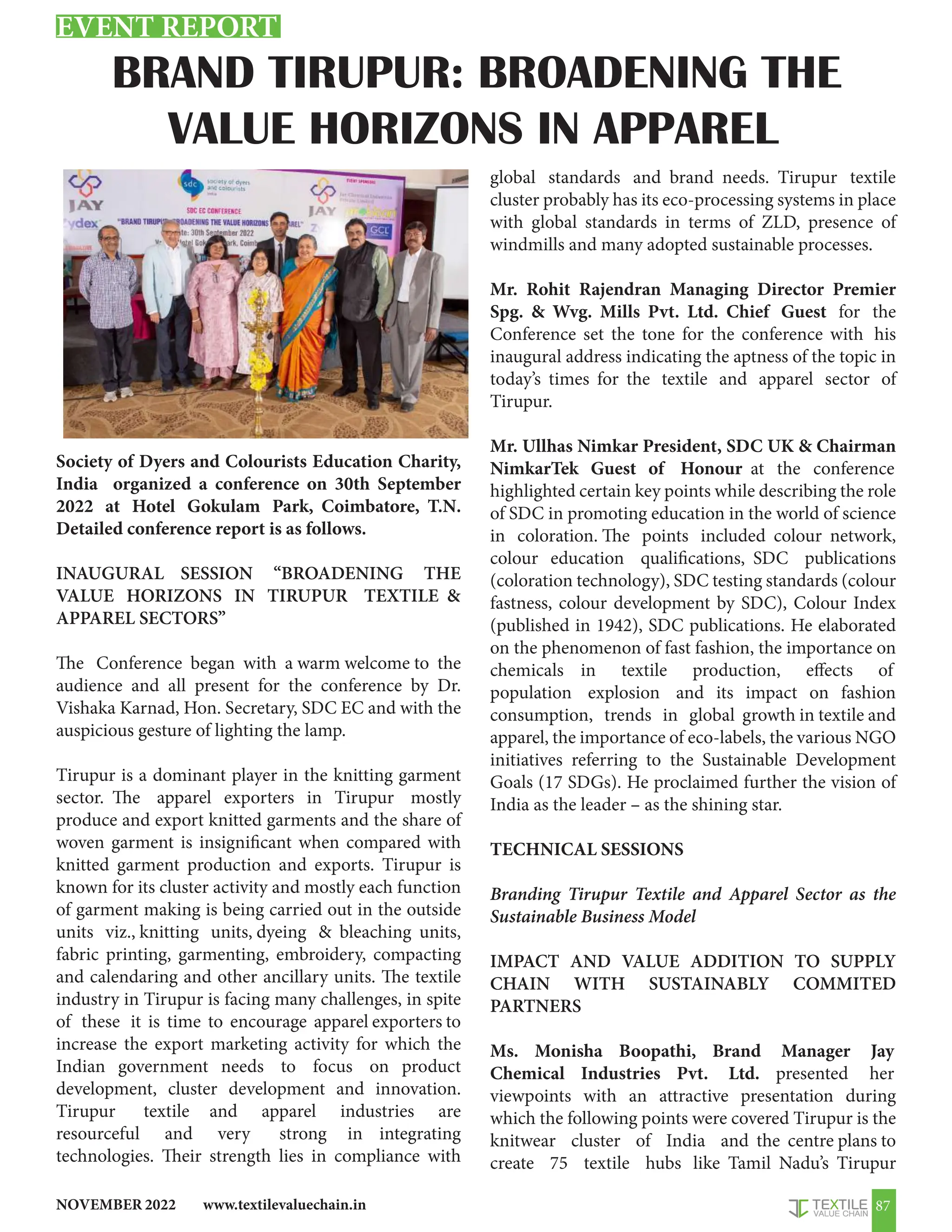 www.textilevaluechain.in
NOVEMBER 2022 87
BRAND TIRUPUR: BROADENING THE
VALUE HORIZONS IN APPAREL
Society of Dyers and Colourists Education Charity,
India organized a conference on 30th September
2022 at Hotel Gokulam Park, Coimbatore, T.N.
Detailed conference report is as follows.
INAUGURAL SESSION “BROADENING THE
VALUE HORIZONS IN TIRUPUR TEXTILE 
APPAREL SECTORS”
The Conference began with a warm welcome to the
audience and all present for the conference by Dr.
Vishaka Karnad, Hon. Secretary, SDC EC and with the
auspicious gesture of lighting the lamp.
Tirupur is a dominant player in the knitting garment
sector. The apparel exporters in Tirupur mostly
produce and export knitted garments and the share of
woven garment is insignificant when compared with
knitted garment production and exports. Tirupur is
known for its cluster activity and mostly each function
of garment making is being carried out in the outside
units viz., knitting units, dyeing  bleaching units,
fabric printing, garmenting, embroidery, compacting
and calendaring and other ancillary units. The textile
industry in Tirupur is facing many challenges, in spite
of these it is time to encourage apparel exporters to
increase the export marketing activity for which the
Indian government needs to focus on product
development, cluster development and innovation.
Tirupur textile and apparel industries are
resourceful and very strong in integrating
technologies. Their strength lies in compliance with
global standards and brand needs. Tirupur textile
cluster probably has its eco-processing systems in place
with global standards in terms of ZLD, presence of
windmills and many adopted sustainable processes.
Mr. Rohit Rajendran Managing Director Premier
Spg.  Wvg. Mills Pvt. Ltd. Chief Guest for the
Conference set the tone for the conference with his
inaugural address indicating the aptness of the topic in
today’s times for the textile and apparel sector of
Tirupur.
Mr. Ullhas Nimkar President, SDC UK  Chairman
NimkarTek Guest of Honour at the conference
highlighted certain key points while describing the role
of SDC in promoting education in the world of science
in coloration. The points included colour network,
colour education qualifications, SDC publications
(coloration technology), SDC testing standards (colour
fastness, colour development by SDC), Colour Index
(published in 1942), SDC publications. He elaborated
on the phenomenon of fast fashion, the importance on
chemicals in textile production, effects of
population explosion and its impact on fashion
consumption, trends in global growth in textile and
apparel, the importance of eco-labels, the various NGO
initiatives referring to the Sustainable Development
Goals (17 SDGs). He proclaimed further the vision of
India as the leader – as the shining star.
TECHNICAL SESSIONS
Branding Tirupur Textile and Apparel Sector as the
Sustainable Business Model
IMPACT AND VALUE ADDITION TO SUPPLY
CHAIN WITH SUSTAINABLY COMMITED
PARTNERS
Ms. Monisha Boopathi, Brand Manager Jay
Chemical Industries Pvt. Ltd. presented her
viewpoints with an attractive presentation during
which the following points were covered Tirupur is the
knitwear cluster of India and the centre plans to
create 75 textile hubs like Tamil Nadu’s Tirupur
EVENT REPORT
 