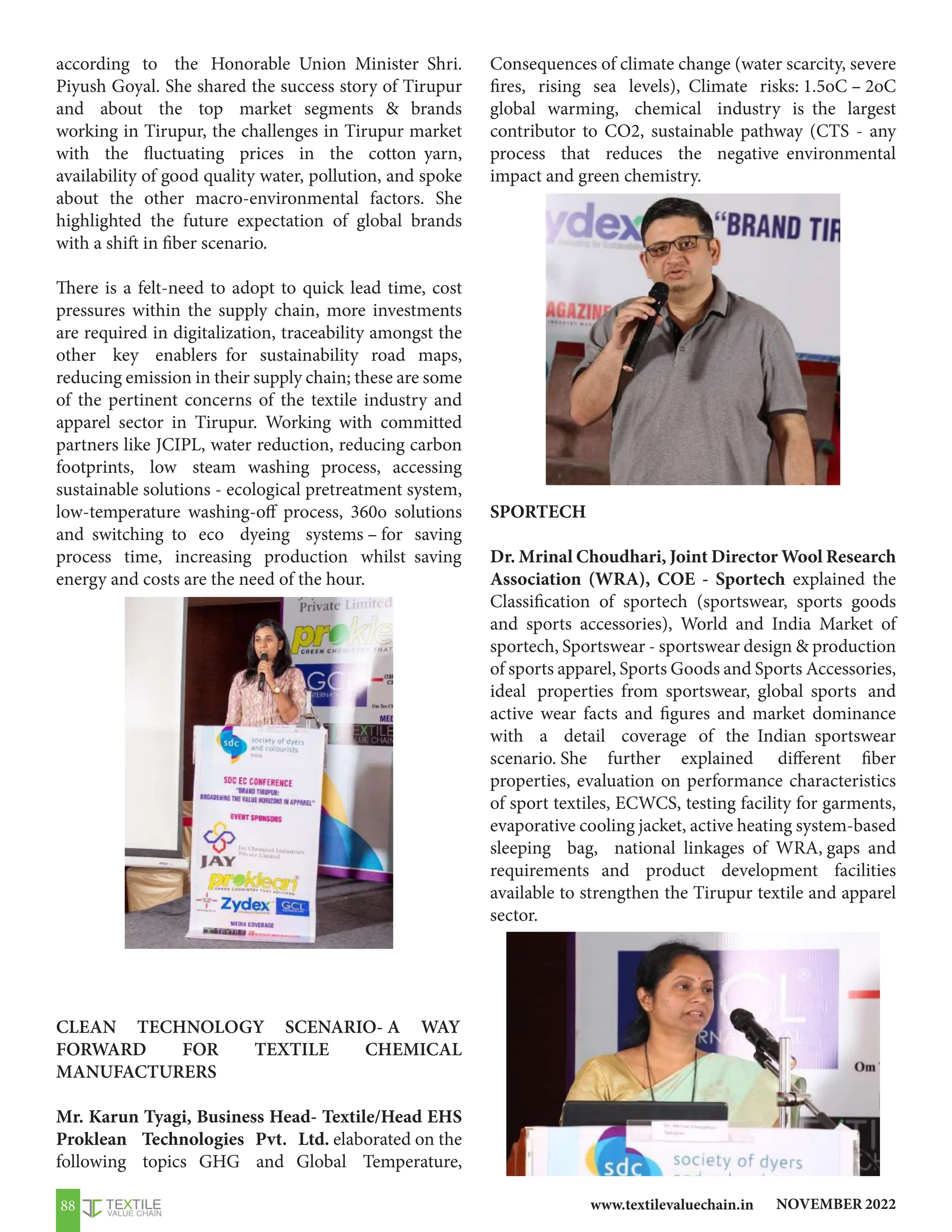 NOVEMBER 2022
www.textilevaluechain.in
88
according to the Honorable Union Minister Shri.
Piyush Goyal. She shared the success story of Tirupur
and about the top market segments  brands
working in Tirupur, the challenges in Tirupur market
with the fluctuating prices in the cotton yarn,
availability of good quality water, pollution, and spoke
about the other macro-environmental factors. She
highlighted the future expectation of global brands
with a shift in fiber scenario.
There is a felt-need to adopt to quick lead time, cost
pressures within the supply chain, more investments
are required in digitalization, traceability amongst the
other key enablers for sustainability road maps,
reducing emission in their supply chain; these are some
of the pertinent concerns of the textile industry and
apparel sector in Tirupur. Working with committed
partners like JCIPL, water reduction, reducing carbon
footprints, low steam washing process, accessing
sustainable solutions - ecological pretreatment system,
low-temperature washing-off process, 360o solutions
and switching to eco dyeing systems – for saving
process time, increasing production whilst saving
energy and costs are the need of the hour.
CLEAN TECHNOLOGY SCENARIO- A WAY
FORWARD FOR TEXTILE CHEMICAL
MANUFACTURERS
Mr. Karun Tyagi, Business Head- Textile/Head EHS
Proklean Technologies Pvt. Ltd. elaborated on the
following topics GHG and Global Temperature,
Consequences of climate change (water scarcity, severe
fires, rising sea levels), Climate risks: 1.5oC – 2oC
global warming, chemical industry is the largest
contributor to CO2, sustainable pathway (CTS - any
process that reduces the negative environmental
impact and green chemistry.
SPORTECH
Dr. Mrinal Choudhari, Joint Director Wool Research
Association (WRA), COE - Sportech explained the
Classification of sportech (sportswear, sports goods
and sports accessories), World and India Market of
sportech, Sportswear - sportswear design  production
of sports apparel, Sports Goods and Sports Accessories,
ideal properties from sportswear, global sports and
active wear facts and figures and market dominance
with a detail coverage of the Indian sportswear
scenario. She further explained different fiber
properties, evaluation on performance characteristics
of sport textiles, ECWCS, testing facility for garments,
evaporative cooling jacket, active heating system-based
sleeping bag, national linkages of WRA, gaps and
requirements and product development facilities
available to strengthen the Tirupur textile and apparel
sector.
 