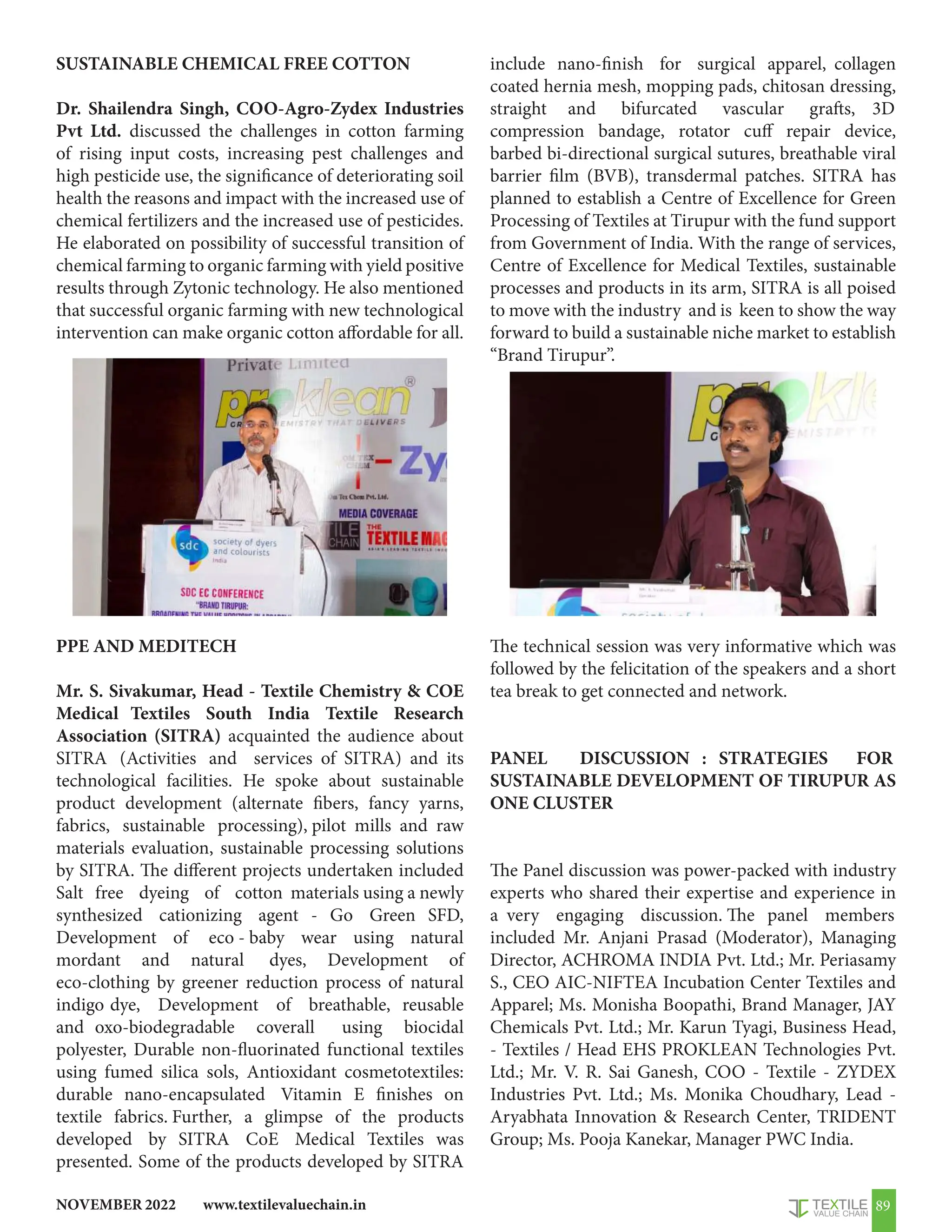 www.textilevaluechain.in
NOVEMBER 2022 89
SUSTAINABLE CHEMICAL FREE COTTON
Dr. Shailendra Singh, COO-Agro-Zydex Industries
Pvt Ltd. discussed the challenges in cotton farming
of rising input costs, increasing pest challenges and
high pesticide use, the significance of deteriorating soil
health the reasons and impact with the increased use of
chemical fertilizers and the increased use of pesticides.
He elaborated on possibility of successful transition of
chemical farming to organic farming with yield positive
results through Zytonic technology. He also mentioned
that successful organic farming with new technological
intervention can make organic cotton affordable for all.
PPE AND MEDITECH
Mr. S. Sivakumar, Head - Textile Chemistry  COE
Medical Textiles South India Textile Research
Association (SITRA) acquainted the audience about
SITRA (Activities and services of SITRA) and its
technological facilities. He spoke about sustainable
product development (alternate fibers, fancy yarns,
fabrics, sustainable processing), pilot mills and raw
materials evaluation, sustainable processing solutions
by SITRA. The different projects undertaken included
Salt free dyeing of cotton materials using a newly
synthesized cationizing agent - Go Green SFD,
Development of eco - baby wear using natural
mordant and natural dyes, Development of
eco-clothing by greener reduction process of natural
indigo dye, Development of breathable, reusable
and oxo-biodegradable coverall using biocidal
polyester, Durable non-fluorinated functional textiles
using fumed silica sols, Antioxidant cosmetotextiles:
durable nano-encapsulated Vitamin E finishes on
textile fabrics. Further, a glimpse of the products
developed by SITRA CoE Medical Textiles was
presented. Some of the products developed by SITRA
include nano-finish for surgical apparel, collagen
coated hernia mesh, mopping pads, chitosan dressing,
straight and bifurcated vascular grafts, 3D
compression bandage, rotator cuff repair device,
barbed bi-directional surgical sutures, breathable viral
barrier film (BVB), transdermal patches. SITRA has
planned to establish a Centre of Excellence for Green
Processing of Textiles at Tirupur with the fund support
from Government of India. With the range of services,
Centre of Excellence for Medical Textiles, sustainable
processes and products in its arm, SITRA is all poised
to move with the industry and is keen to show the way
forward to build a sustainable niche market to establish
“Brand Tirupur”.
The technical session was very informative which was
followed by the felicitation of the speakers and a short
tea break to get connected and network.
PANEL DISCUSSION : STRATEGIES FOR
SUSTAINABLE DEVELOPMENT OF TIRUPUR AS
ONE CLUSTER
The Panel discussion was power-packed with industry
experts who shared their expertise and experience in
a very engaging discussion. The panel members
included Mr. Anjani Prasad (Moderator), Managing
Director, ACHROMA INDIA Pvt. Ltd.; Mr. Periasamy
S., CEO AIC-NIFTEA Incubation Center Textiles and
Apparel; Ms. Monisha Boopathi, Brand Manager, JAY
Chemicals Pvt. Ltd.; Mr. Karun Tyagi, Business Head,
- Textiles / Head EHS PROKLEAN Technologies Pvt.
Ltd.; Mr. V. R. Sai Ganesh, COO - Textile - ZYDEX
Industries Pvt. Ltd.; Ms. Monika Choudhary, Lead -
Aryabhata Innovation  Research Center, TRIDENT
Group; Ms. Pooja Kanekar, Manager PWC India.
 