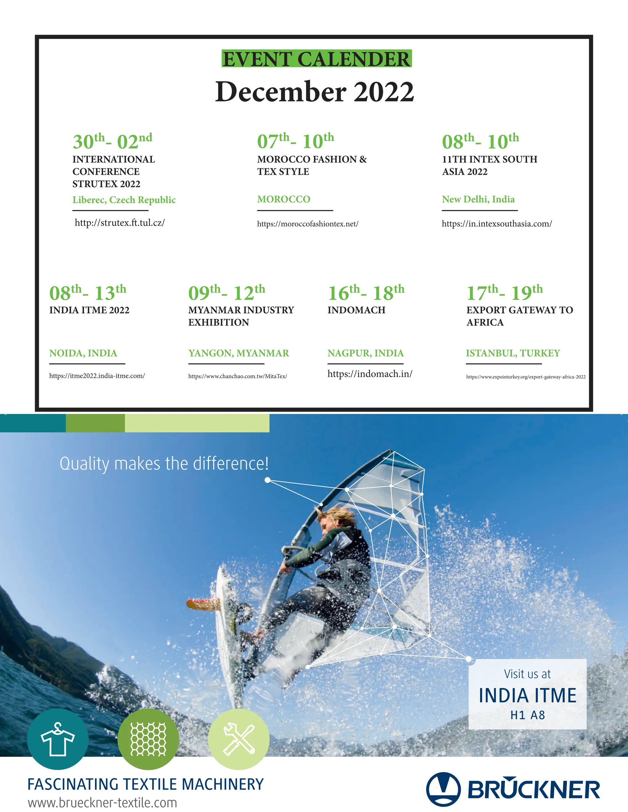 EVENT CALENDER
December 2022
http://strutex.ft.tul.cz/
30th
- 02nd
INTERNATIONAL
CONFERENCE
STRUTEX 2022
Liberec, Czech Republic
08th
- 10th
07th
- 10th
MOROCCO FASHION 
TEX STYLE
11TH INTEX SOUTH
ASIA 2022
MOROCCO New Delhi, India
08th
- 13th
09th
- 12th
16th
- 18th
17th
- 19th
INDIA ITME 2022 MYANMAR INDUSTRY
EXHIBITION
INDOMACH EXPORT GATEWAY TO
AFRICA
NAGPUR, INDIA ISTANBUL, TURKEY
YANGON, MYANMAR
NOIDA, INDIA
https://moroccofashiontex.net/ https://in.intexsouthasia.com/
https://www.expointurkey.org/export-gateway-africa-2022
https://indomach.in/
https://www.chanchao.com.tw/MitaTex/
https://itme2022.india-itme.com/
www.brueckner-textile.com
FASCINATING TEXTILE MACHINERY
Visit us at
INDIA ITME
H1 A8
Quality makes the difference!
 