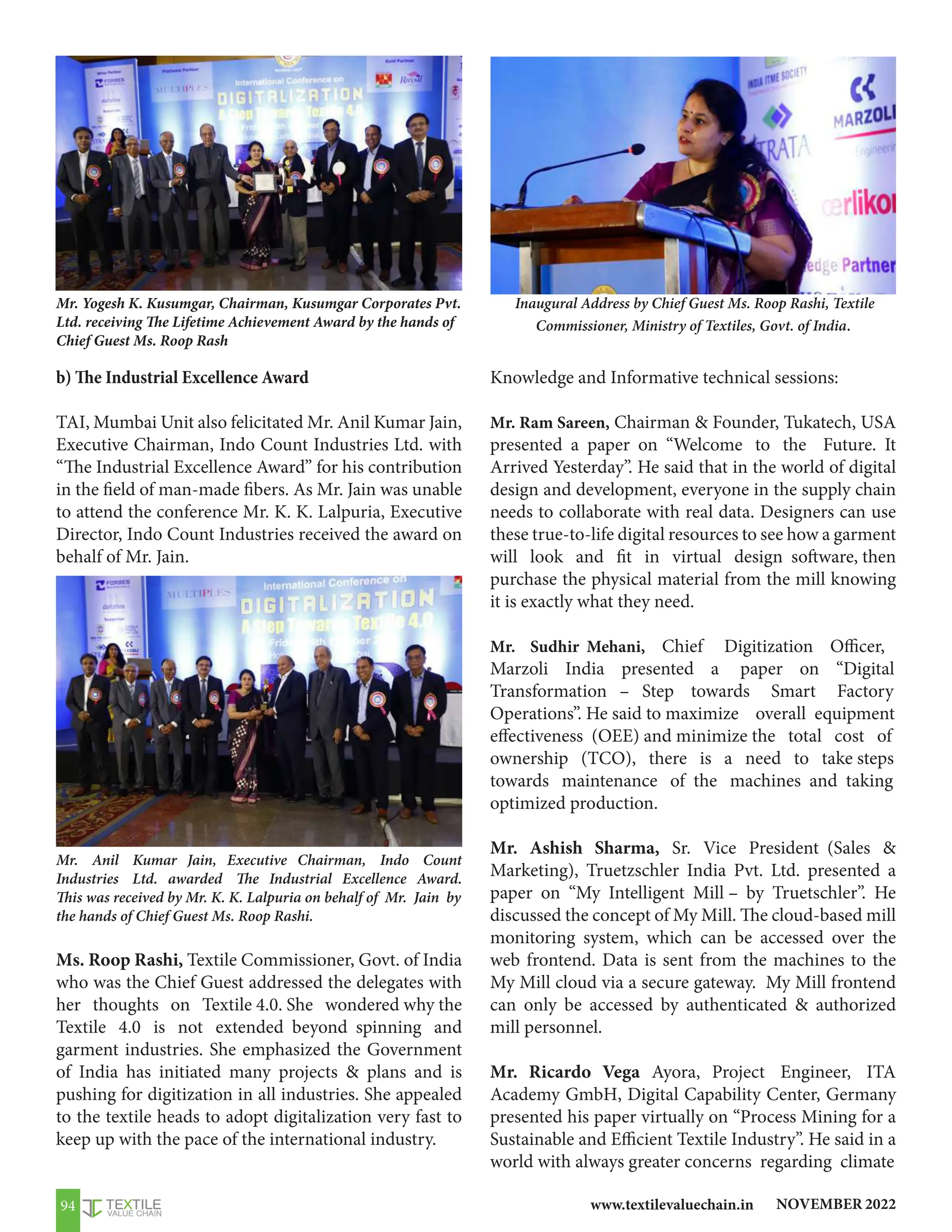 NOVEMBER 2022
www.textilevaluechain.in
94
Inaugural Address by Chief Guest Ms. Roop Rashi, Textile
Commissioner, Ministry of Textiles, Govt. of India.
Mr. Yogesh K. Kusumgar, Chairman, Kusumgar Corporates Pvt.
Ltd. receiving The Lifetime Achievement Award by the hands of
Chief Guest Ms. Roop Rash
Mr. Anil Kumar Jain, Executive Chairman, Indo Count
Industries Ltd. awarded The Industrial Excellence Award.
This was received by Mr. K. K. Lalpuria on behalf of Mr. Jain by
the hands of Chief Guest Ms. Roop Rashi.
b) The Industrial Excellence Award
TAI, Mumbai Unit also felicitated Mr. Anil Kumar Jain,
Executive Chairman, Indo Count Industries Ltd. with
“The Industrial Excellence Award” for his contribution
in the field of man-made fibers. As Mr. Jain was unable
to attend the conference Mr. K. K. Lalpuria, Executive
Director, Indo Count Industries received the award on
behalf of Mr. Jain.
Ms. Roop Rashi, Textile Commissioner, Govt. of India
who was the Chief Guest addressed the delegates with
her thoughts on Textile 4.0. She wondered why the
Textile 4.0 is not extended beyond spinning and
garment industries. She emphasized the Government
of India has initiated many projects  plans and is
pushing for digitization in all industries. She appealed
to the textile heads to adopt digitalization very fast to
keep up with the pace of the international industry.
Knowledge and Informative technical sessions:
Mr. Ram Sareen, Chairman  Founder, Tukatech, USA
presented a paper on “Welcome to the Future. It
Arrived Yesterday”. He said that in the world of digital
design and development, everyone in the supply chain
needs to collaborate with real data. Designers can use
these true-to-life digital resources to see how a garment
will look and fit in virtual design software, then
purchase the physical material from the mill knowing
it is exactly what they need.
Mr. Sudhir Mehani, Chief Digitization Officer,
Marzoli India presented a paper on “Digital
Transformation – Step towards Smart Factory
Operations”. He said to maximize overall equipment
effectiveness (OEE) and minimize the total cost of
ownership (TCO), there is a need to take steps
towards maintenance of the machines and taking
optimized production.
Mr. Ashish Sharma, Sr. Vice President (Sales 
Marketing), Truetzschler India Pvt. Ltd. presented a
paper on “My Intelligent Mill – by Truetschler”. He
discussed the concept of My Mill. The cloud-based mill
monitoring system, which can be accessed over the
web frontend. Data is sent from the machines to the
My Mill cloud via a secure gateway. My Mill frontend
can only be accessed by authenticated  authorized
mill personnel.
Mr. Ricardo Vega Ayora, Project Engineer, ITA
Academy GmbH, Digital Capability Center, Germany
presented his paper virtually on “Process Mining for a
Sustainable and Efficient Textile Industry”. He said in a
world with always greater concerns regarding climate
 