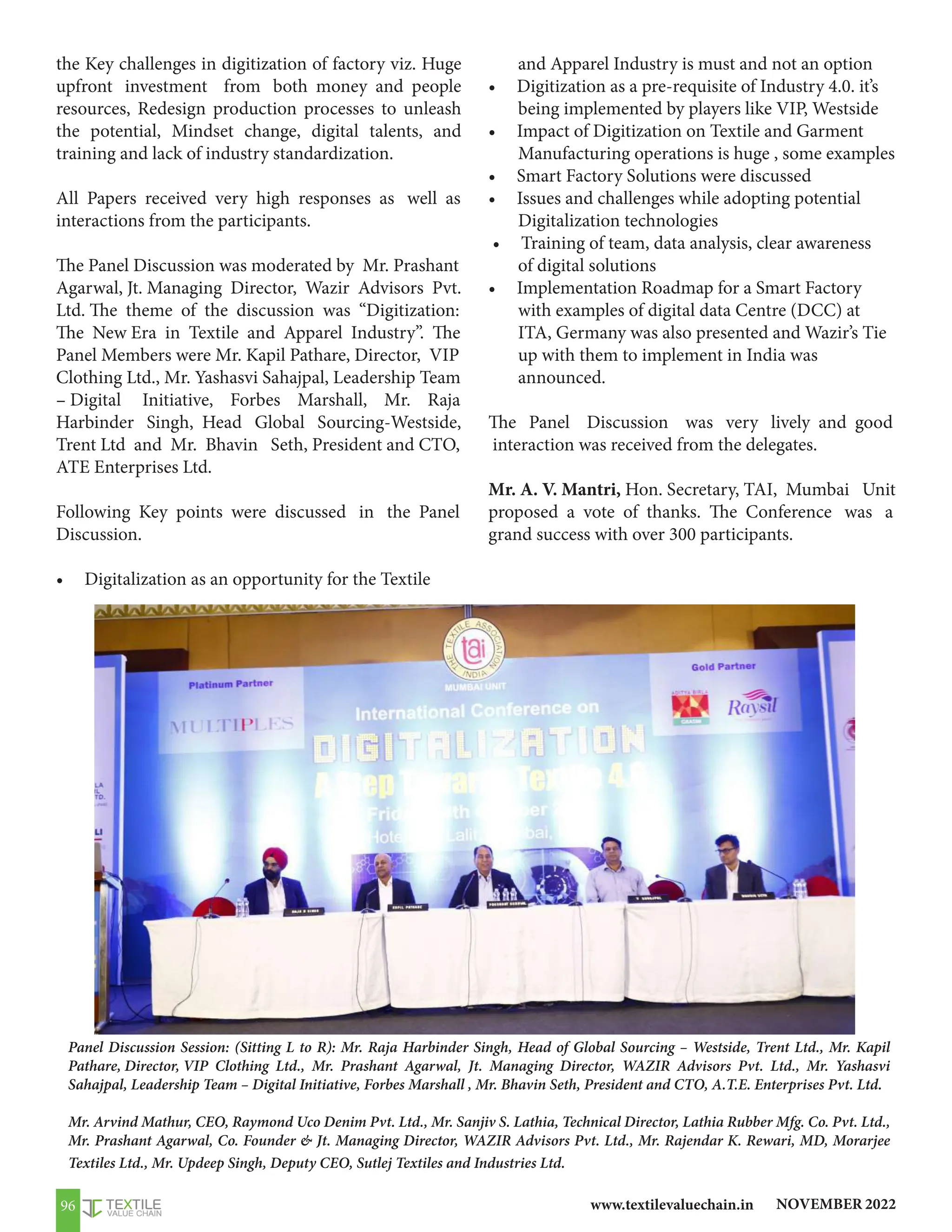 NOVEMBER 2022
www.textilevaluechain.in
96
Panel Discussion Session: (Sitting L to R): Mr. Raja Harbinder Singh, Head of Global Sourcing – Westside, Trent Ltd., Mr. Kapil
Pathare, Director, VIP Clothing Ltd., Mr. Prashant Agarwal, Jt. Managing Director, WAZIR Advisors Pvt. Ltd., Mr. Yashasvi
Sahajpal, Leadership Team – Digital Initiative, Forbes Marshall , Mr. Bhavin Seth, President and CTO, A.T.E. Enterprises Pvt. Ltd.
Mr. Arvind Mathur, CEO, Raymond Uco Denim Pvt. Ltd., Mr. Sanjiv S. Lathia, Technical Director, Lathia Rubber Mfg. Co. Pvt. Ltd.,
Mr. Prashant Agarwal, Co. Founder  Jt. Managing Director, WAZIR Advisors Pvt. Ltd., Mr. Rajendar K. Rewari, MD, Morarjee
Textiles Ltd., Mr. Updeep Singh, Deputy CEO, Sutlej Textiles and Industries Ltd.
the Key challenges in digitization of factory viz. Huge
upfront investment from both money and people
resources, Redesign production processes to unleash
the potential, Mindset change, digital talents, and
training and lack of industry standardization.
All Papers received very high responses as well as
interactions from the participants.
The Panel Discussion was moderated by Mr. Prashant
Agarwal, Jt. Managing Director, Wazir Advisors Pvt.
Ltd. The theme of the discussion was “Digitization:
The New Era in Textile and Apparel Industry”. The
Panel Members were Mr. Kapil Pathare, Director, VIP
Clothing Ltd., Mr. Yashasvi Sahajpal, Leadership Team
– Digital Initiative, Forbes Marshall, Mr. Raja
Harbinder Singh, Head Global Sourcing-Westside,
Trent Ltd and Mr. Bhavin Seth, President and CTO,
ATE Enterprises Ltd.
Following Key points were discussed in the Panel
Discussion.
• Digitalization as an opportunity for the Textile
and Apparel Industry is must and not an option
• Digitization as a pre-requisite of Industry 4.0. it’s
being implemented by players like VIP, Westside
• Impact of Digitization on Textile and Garment
Manufacturing operations is huge , some examples
• Smart Factory Solutions were discussed
• Issues and challenges while adopting potential
Digitalization technologies
• Training of team, data analysis, clear awareness
of digital solutions
• Implementation Roadmap for a Smart Factory
with examples of digital data Centre (DCC) at
ITA, Germany was also presented and Wazir’s Tie
up with them to implement in India was
announced.
The Panel Discussion was very lively and good
interaction was received from the delegates.
Mr. A. V. Mantri, Hon. Secretary, TAI, Mumbai Unit
proposed a vote of thanks. The Conference was a
grand success with over 300 participants.
 