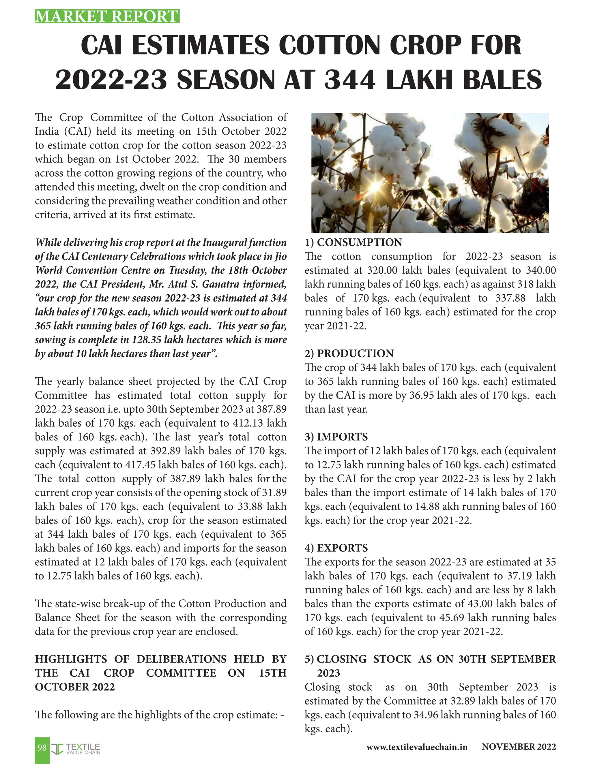 NOVEMBER 2022
www.textilevaluechain.in
98
CAI ESTIMATES COTTON CROP FOR
2022-23 SEASON AT 344 LAKH BALES
The Crop Committee of the Cotton Association of
India (CAI) held its meeting on 15th October 2022
to estimate cotton crop for the cotton season 2022-23
which began on 1st October 2022. The 30 members
across the cotton growing regions of the country, who
attended this meeting, dwelt on the crop condition and
considering the prevailing weather condition and other
criteria, arrived at its first estimate.
While delivering his crop report at the Inaugural function
of the CAI Centenary Celebrations which took place in Jio
World Convention Centre on Tuesday, the 18th October
2022, the CAI President, Mr. Atul S. Ganatra informed,
“our crop for the new season 2022-23 is estimated at 344
lakhbalesof170kgs.each,whichwouldworkouttoabout
365 lakh running bales of 160 kgs. each. This year so far,
sowing is complete in 128.35 lakh hectares which is more
by about 10 lakh hectares than last year”.
The yearly balance sheet projected by the CAI Crop
Committee has estimated total cotton supply for
2022-23 season i.e. upto 30th September 2023 at 387.89
lakh bales of 170 kgs. each (equivalent to 412.13 lakh
bales of 160 kgs. each). The last year’s total cotton
supply was estimated at 392.89 lakh bales of 170 kgs.
each (equivalent to 417.45 lakh bales of 160 kgs. each).
The total cotton supply of 387.89 lakh bales for the
current crop year consists of the opening stock of 31.89
lakh bales of 170 kgs. each (equivalent to 33.88 lakh
bales of 160 kgs. each), crop for the season estimated
at 344 lakh bales of 170 kgs. each (equivalent to 365
lakh bales of 160 kgs. each) and imports for the season
estimated at 12 lakh bales of 170 kgs. each (equivalent
to 12.75 lakh bales of 160 kgs. each).
The state-wise break-up of the Cotton Production and
Balance Sheet for the season with the corresponding
data for the previous crop year are enclosed.
HIGHLIGHTS OF DELIBERATIONS HELD BY
THE CAI CROP COMMITTEE ON 15TH
OCTOBER 2022
The following are the highlights of the crop estimate: -
1) CONSUMPTION
The cotton consumption for 2022-23 season is
estimated at 320.00 lakh bales (equivalent to 340.00
lakh running bales of 160 kgs. each) as against 318 lakh
bales of 170 kgs. each (equivalent to 337.88 lakh
running bales of 160 kgs. each) estimated for the crop
year 2021-22.
2) PRODUCTION
The crop of 344 lakh bales of 170 kgs. each (equivalent
to 365 lakh running bales of 160 kgs. each) estimated
by the CAI is more by 36.95 lakh ales of 170 kgs. each
than last year.
3) IMPORTS
The import of 12 lakh bales of 170 kgs. each (equivalent
to 12.75 lakh running bales of 160 kgs. each) estimated
by the CAI for the crop year 2022-23 is less by 2 lakh
bales than the import estimate of 14 lakh bales of 170
kgs. each (equivalent to 14.88 akh running bales of 160
kgs. each) for the crop year 2021-22.
4) EXPORTS
The exports for the season 2022-23 are estimated at 35
lakh bales of 170 kgs. each (equivalent to 37.19 lakh
running bales of 160 kgs. each) and are less by 8 lakh
bales than the exports estimate of 43.00 lakh bales of
170 kgs. each (equivalent to 45.69 lakh running bales
of 160 kgs. each) for the crop year 2021-22.
5) CLOSING STOCK AS ON 30TH SEPTEMBER
2023
Closing stock as on 30th September 2023 is
estimated by the Committee at 32.89 lakh bales of 170
kgs. each (equivalent to 34.96 lakh running bales of 160
kgs. each).
MARKET REPORT
 