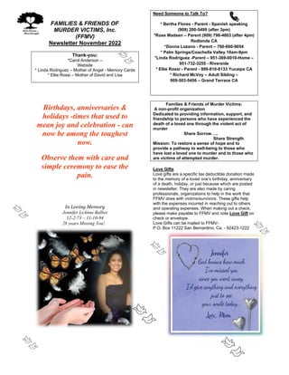 FAMILIES & FRIENDS OF
MURDER VICTIMS, Inc.
(FFMV)
Newsletter November 2022
Thank-you:
*Carol Anderson –
Website
* Linda Rodriguez – Mother of Angel - Memory Cards
* Ellie Rossi – Mother of David and Lisa
Birthdays, anniversaries &
holidays -times that used to
mean joy and celebration - can
now be among the toughest
now.
Observe them with care and
simple ceremony to ease the
pain.
In Loving Memory
Jennifer LeAnne Balber
12-2-73 – 11-10-94
28 years Missing You!
Need Someone to Talk To?
* Bertha Flores - Parent - Spanish speaking
(909) 200-5499 (after 3pm)
*Rose Madsen – Parent (909) 798-4803 (after 4pm)
Redlands CA
*Donna Lozano - Parent – 760-660-9054
* Palm Springs/Coachella Valley 10am-9pm
*Linda Rodriguez -Parent – 951-369-0010-Home –
951-732-3255 - Riverside
* Ellie Rossi - Parent - 909-810-8133 Yucaipa CA
* Richard McVoy – Adult Sibling –
909-503-5456 – Grand Terrace CA
Families & Friends of Murder Victims:
A non-profit organization
Dedicated to providing information, support, and
friendship to persons who have experienced the
death of a loved one through the violent act of
murder
Share Sorrow…..
Share Strength
Mission: To restore a sense of hope and to
provide a pathway to well-being to those who
have lost a loved one to murder and to those who
are victims of attempted murder.
Love Gifts
Love gifts are a specific tax deductible donation made
to the memory of a loved one’s birthday, anniversary
of a death, holiday, or just because which are posted
in newsletter. They are also made by caring
professionals, organizations to help in the work that
FFMV does with victims/survivors. These gifts help
with the expenses incurred in reaching out to others
and operating expenses. When making out a check,
please make payable to FFMV and note Love Gift on
check or envelope.
Love Gifts can be mailed to FFMV-
P.O. Box 11222 San Bernardino, Ca. - 92423-1222
 