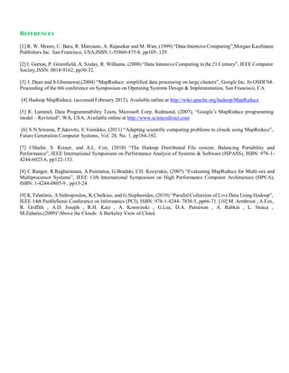 REFERENCES
[1] R. W. Moore, C. Baru, R. Marciano, A. Rajasekar and M. Wan, (1999) “Data-Intensive Computing”,Morgan Kaufmann
Publishers Inc. San Francisco, USA,ISBN:1-55860-475-8, pp105- 129.
[2] I. Gorton, P. Greenfield, A. Szalay, R. Williams, (2008) “Data Intensive Computing in the 21 Century”, IEEE Computer
Society,ISSN: 0018-9162, pp30-32.
[3] J. Dean and S.Ghemawat,(2004) “MapReduce: simplified data processing on large clusters”, Google Inc. In OSDI’04:
Proceeding of the 6th conference on Symposium on Operating Systems Design & Implementation, San Francisco, CA.
[4] Hadoop MapReduce, (accessed February 2012), Available online at http://wiki.apache.org/hadoop/MapReduce
[5] R. Lammel, Data Programmability Team, Microsoft Corp, Redmond, (2007), “Google’s MapReduce programming
model – Revisited”, WA, USA, Available online at http://www.sciencedirect.com
[6] S.N.Srirama, P.Jakovits, E.Vainikko, (2011) “Adapting scientific computing problems to clouds using MapReduce”,
Future Generation Computer Systems, Vol. 28, No. 1, pp184-192.
[7] J.Shafer, S. Rixner, and A.L. Cox, (2010) “The Hadoop Distributed File system: Balancing Portability and
Performance”, IEEE International Symposium on Performance Analysis of Systems & Software (ISPASS), ISBN: 978-1-
4244-6023-6, pp122-133.
[8] C.Ranger, R.Raghuraman, A.Penmetsa, G.Bradski, CH. Kozyrakis, (2007) “Evaluating MapReduce for Multi-ore and
Multiprocessor Systems”, IEEE 13th International Symposium on High Performance Computer Architecture (HPCA),
ISBN: 1-4244-0805-9 , pp13-24.
[9] K.Talattinis, A Sidiropoulou, K.Chalkias, and G.Stephanides, (2010) “Parallel Collection of Live Data Using Hadoop”,
IEEE 14th PanHellenic Conference on Informatics (PCI), ISBN: 978-1-4244- 7838-5, pp66-71. [10] M. Armbrust , A.Fox,
R. Griffith , A.D. Joseph , R.H. Katz , A. Konwinski , G.Lee, D.A. Patterson , A. Rabkin , L. Stoica ,
M.Zaharia,(2009)“Above the Clouds: A Berkeley View of Cloud.
 