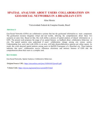 SPATIAL ANALYSIS ABOUT USERS COLLABORATION ON
GEO-SOCIAL NETWORKS IN A BRAZILIAN CITY
Aline Morais
1
Universidade Federal de Campina Grande, Brasil
ABSTRACT
Geo-Social Networks (GSNs) are collaborative systems that has the geolocated information as main component.
The geolocation resource integrates virtual and real worlds, allowing the comprehension about these two
scenarios at same time. Based on that, this work define a process of spatial analysis of shared information on a
GSN. The present work proposes the usage of six spatial features as feedback about collaborative behaviour on
city. The spatial analysis aims understand if users’ collaboration change among city census sectors.
Understanding how users deal with GSNs in an area, will help aboutcollaborative patterns per urban region. As
result, this work detected spatial patterns among users in theGSN Foursquare of a Brazilian city. These patterns
indicates that users’ collaboration receive influences ofextrinsic and intrinsic features of GSN and the
comprehension about their users is a complex task.
KEYWORDS
Geo-Social Networks, Spatial Analysis, Collaborative Behaviour.
Original Source URL: https://aircconline.com/ijwsc/V6N4/6415ijwsc01.pdf
Volume Link: https://airccse.org/journal/jwsc/current2015.html
 