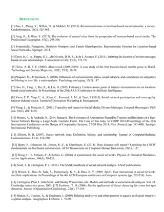 REFERENCES
[1] Bao, J., Zheng, Y., Wilkie, D., & Mokbel, M. (2015). Recommendations in location-based social networks: a survey.
GeoInformatica, 19(3), 525-565.
[2] Jiang, B., & Miao, Y. (2015). The evolution of natural cities from the perspective of location-based social media. The
Professional Geographer, 67(2), 295-306.
[3] Symeonidis, Panagiotis, Dimitrios Ntempos, and Yannis Manolopoulos. Recommender Systems for Location-based
Social Networks. Springer, 2014.
[4] Davis Jr, C. A., Pappa, G. L., de Oliveira, D. R. R., & de L Arcanjo, F. (2011). Inferring the location of twitter messages
based on user relationships. Transactions in GIS, 15(6), 735-751.
[5] Silva, A. D. S. E. (2008). Alien revolt (2005-2007): A case study of the first location-based mobile game in Brazil.
Technology and Society Magazine, IEEE, 27(1), 18-28.
[6] Pinquart, M., & Sörensen, S. (2000). Influences of socioeconomic status, social network, and competence on subjective
well-being in later life: a meta-analysis. Psychology and aging, 15(2), 187
[7] Gao, H., Tang, J., Hu, X., & Liu, H. (2015, February). Content-aware point of interest recommendation on location-
based social networks. In Proceedings of the 29th AAAI Conference on Artificial Intelligence.
[8] Viren, P. P., Vogt, C. A., Kline, C., Rummel, A. M., & Tsao, J. (2015). Social network participation and coverage by
tourism industry sector. Journal of Destination Marketing & Management.
[9] Weng, L., & Menczer, F. (2015). Topicality and Impact in Social Media: Diverse Messages, Focused Messengers. PloS
one, 10(2), e0118410.
[10] Morais, A., & Andrade, N. (2014, January). The Relevance of Annotations Shared by Tourists and Residents on a Geo-
Social Network During a Large-Scale Touristic Event: The Case of São João. In COOP 2014-Proceedings of the 11th
International Conference on the Design of Cooperative Systems, 27-30 May 2014, Nice (France) (pp. 393-408). Springer
International Publishing.
[11] Ellison, N. B. (2007). Social network sites: Definition, history, and scholarship. Journal of ComputerMediated
Communication, 13(1), 210-230.
[12] Bjørn, P., Esbensen, M., Jensen, R. E., & Matthiesen, S. (2014). Does distance still matter? Revisiting the CSCW
fundamentals on distributed collaboration. ACM Transactions on Computer-Human Interaction, 21(5), 1-27.
[13] Wong, L. H., Pattison, P., & Robins, G. (2006). A spatial model for social networks. Physica A: Statistical Mechanics
and its Applications, 360(1), 99-120.
[14] Scott, J., & Carrington, P. J. (2011). The SAGE handbook of social network analysis. SAGE publications.
[15] Wilson, C., Boe, B., Sala, A., Puttaswamy, K. P., & Zhao, B. Y. (2009, April). User interactions in social networks
and their implications. In Proceedings of the 4th ACM European conference on Computer systems (pp. 205-218). Acm.
[16] Carrington, Peter J., John Scott, and Stanley Wasserman, eds. Models and methods in social network analysis. Vol. 28.
Cambridge university press, 2005. [17] Grubesic, T. H. (2006). On the application of fuzzy clustering for crime hot spot
detection. Journal of Quantitative Criminology, 22(1), 77-105.
[18] Shaker, R., Craciun, A., & Gradinaru, I. (2010). Relating land cover and urban patterns to aquatic ecological integrity:
a spatial analysis. Geographica Technica, 1, 76-90.
 