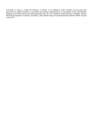 [19] Sales, A., Alves, L., Araújo, M., Menezes, A., Morais, A., & Andrade, N. (2013, October). O uso de uma rede
geossocial nas cidades brasileiras e sua relação com fatores socioeconômicos. In Proceedings of the 12th Brazilian
Symposium on Human Factors in Computing Systems (pp. 142- 147). Brazilian Computer Society. [20] IBGE- Instituto
Brasileiro de Geografia e Estatística. Available at: http://cidades.ibge.gov.br/painel/painel.php?codmun=250400. Acessed
in June 2015.
 