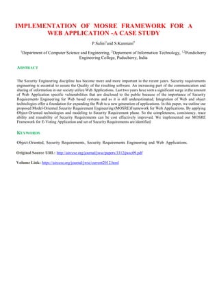 IMPLEMENTATION OF MOSRE FRAMEWORK FOR A
WEB APPLICATION -A CASE STUDY
P.Salini1
and S.Kanmani2
1
Department of Computer Science and Engineering, 2
Deparment of Information Technology, 1,2
Pondicherry
Engineering College, Puducherry, India
ABSTRACT
The Security Engineering discipline has become more and more important in the recent years. Security requirements
engineering is essential to assure the Quality of the resulting software. An increasing part of the communication and
sharing of information in our society utilize Web Applications. Last two years have seen a significant surge in the amount
of Web Application specific vulnerabilities that are disclosed to the public because of the importance of Security
Requirements Engineering for Web based systems and as it is still underestimated. Integration of Web and object
technologies offer a foundation for expanding the Web to a new generation of applications. In this paper, we outline our
proposed Model-Oriented Security Requirement Engineering (MOSRE)Framework for Web Applications. By applying
Object-Oriented technologies and modeling to Security Requirement phase. So the completeness, consistency, trace
ability and reusability of Security Requirements can be cost effectively improved. We implemented our MOSRE
Framework for E-Voting Application and set of Security Requirements are identified.
KEYWORDS
Object-Oriented, Security Requirements, Security Requirements Engineering and Web Applications.
Original Source URL: http://airccse.org/journal/jwsc/papers/3312ijwsc09.pdf
Volume Link: https://airccse.org/journal/jwsc/current2012.html
 