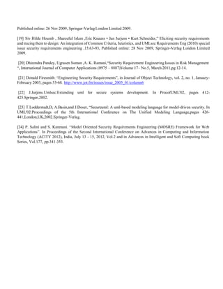 Published online: 26 Nov 2009, Springer-Verlag London Limited 2009.
[19] Siv Hilde Houmb , Shareeful Islam ,Eric Knauss • Jan Jurjens • Kurt Schneider,” Eliciting security requirements
and tracing themto design: An integration of Common Criteria, heuristics, and UMLsec Requirements Eng (2010) special
issue security requirements engineering ,15:63-93, Published online: 28 Nov 2009, Springer-Verlag London Limited
2009.
[20] Dhirendra Pandey, Ugrasen Suman ,A. K. Ramani,“Security Requirement Engineering Issues in Risk Management
“, International Journal of Computer Applications (0975 – 8887)Volume 17– No.5, March 2011,pg:12-14.
[21] Donald Firesmith: “Engineering Security Requirements”, in Journal of Object Technology, vol. 2, no. 1, January-
February 2003, pages 53-68. http://www.jot.fm/issues/issue_2003_01/column6
[22] J.Jurjens.Umlsec:Extending uml for secure systems development. In ProcofUML'02, pages 412-
425.Springer,2002.
[23] T.Lodderstedt,D, A.Basin,and J.Doser, “Secureuml: A uml-based modeling language for model-driven security. In
UML'02:Proceedings of the 5th International Conference on The Unified Modeling Language,pages 426-
441,London,UK,2002.Springer-Verlag.
[24] P. Salini and S. Kanmani. “Model Oriented Security Requirements Engineering (MOSRE) Framework for Web
Applications”. In Proceedings of the Second International Conference on Advances in Computing and Information
Technology (ACITY 2012), India, July 13 - 15, 2012, Vol.2 and in Advances in Intelligent and Soft Computing book
Series, Vol.177, pp.341-353.
 