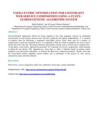 USER-CENTRIC OPTIMIZATION FOR CONSTRAINT
WEB SERVICE COMPOSITION USING A FUZZY-
GUIDED GENETIC ALGORITHM SYSTEM
Mahdi Bakhshi1
and Dr.Seyyed Mohsen Hashemi2
1
Department of Computer Engineering, Islamic Azad University,S hahrbabak BranchShahrbabak, Iran
2
Department of Computer Engineering, Islamic Azad University,Science and ResearchBranch, Tehran, Iran
ABSTRACT
Service-Oriented Applications (SOA) are being regarded as the main pragmatic solution for distributed
environments. In such systems, however each servicers ponds the user request independently, it is essential
to compose them for delivering a compound value-added service. Since, there may be a number of
compositions to create the requested service, it is important to find one which its properties are close to user’s
desires and meet some non -functional constraints and optimize criteria such as overall cost or response time
.In this paper, a user-centric approach his presented for evaluating the service compositions which attempts
to obtain the user desires. This approach uses fuzzy logic in order to inference based on quality criteria
ranked by user and Genetic Algorithms to optimize the QoS-aware composition problem. Results show that
the Fuzzy-based Genetic algorithm system enables user to participate in the process of web service
composition easier and more efficient
KEYWORDS
Web service, service composition, QoS, user preferences fuzzy logic, genetic algorithms
Original Source URL: http://airccse.org/journal/jwsc/papers/3312ijwsc01.pdf
Volume Link: http://airccse.org/journal/jwsc/current2012.html
 
