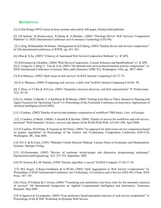 REFERENCES
[1] Li-Xin.Wang (1997) Course in fuzzy systems and control, 448 pages, Prentice Hall publisher.
[2] I.B.Arpinar, B.Aleman.meza, R.Zhang & A.Maduko, (2004) "Ontology-Driven Web Services Composition
Platform" s.l. IEEE International Conference on E-Commerce Technology (CEC'04).
[3] L.Zeng, B.Benatallah, M.Dumas, J.Kalagnanam & Q.Z.Sheng, (2003) "Quality driven web services composition."
In 12th International conference of WWW, pp. 411–421.
[4] J.Rao & X.Su, (2005) "ASurvey of Automated Web ServiceComposition Methods" s.l. ICAPS.
[5] B.Srivastava & J.Koehler, (2004) "Web ServiceComposition - Current Solutions and OpenProblems" s.l. ICAPS.
[6] Z. Liang-Jie, L.Bing, C. Tian & et al, (2003) "On demand web services-based business process composition", In
IEEE International Conference on System, Man, and Cybernetics (SMC’03), Washington, USA, pp. 4057–4064.
[7] D.AMenasce, (2002) "QoS issues in web services" In IEEE Internet Computing 6 (6) 72–75.
[8] D.A. Menasce, (2004) "Composing web services: a QoS view" In IEEE Internet Computing 8 (6) 88– 90.
[9] C.Zhou, L-T.Chia & B-S.Lee, (2005) "Semantics inservice discovery and QoS measurement" IT Professional,
7(2), 29–34.
[10] J.L.Ambite, G.Barish, C.A.Knoblock & M.Muslea, (2002) "Getting from Here to There: Interactive Planning and
Agent Execution for Optimizing Travel" s.l. Proceedings of the Fourteenth Conference on Innovative Applications of
Artificial Intelligence (IAAI-2002).
[11] J.Cardoso, (2002) "Quality of serviceand semantic composition of workflows" PhD thesis, Univ. of Georgia.
[12] J.Cardoso, A.Sheth, J.Miller, J.Arnold & K.Kochut, (2004) "Quality of service for workflows and web service
processes" Web Semantics: Science, services and Agents on the World Wide Web, 1(3):281-308, April 2004.
[13] G.Canfora, M.D.Penta, R.Esposito & M.Villani, (2005) "An approach for QoS-aware service composition based
on genetic algorithms" In Proceedings of the Genetic and Evolutionary Computation Conference (GECCO),
Washington, DC, June 2005.
[14] H.C-L & K.Yoon, (1981) "Multiple Criteria Decision Making" Lecture Notes in Economics and Mathematical
Systems, Springer-Verlag.
[15] I.E.Grossmann, (2002) "Review of nonlinear mixed-integer and disjunctive programming techniques"
Optimization and Engineering, 3(3): 227-252, September 2002.
[16] M. Srinivas & L.M. Patnaik, (1994) "Genetic algorithm: a survey" In IEEE Computer 27 (6) 17–26.
[17] M.C.Jaeger, G.Rojec-Goldmann & G.M¨uhl, (2005) "QoS Aggregation in Web Service Compositions" In:
Proceedings of IEEE International Conference one-Technology, e-Commerce and e-Service (EEE-05), China, IEEE
Press. 181–185.
[18] I.Sora, D.Todinca & C.Avram, (2009) "Translating user preferences into fuzzy rules for the automatic selection
of services" 5th International Symposium on Applied Computational Intelligence and Informatics. Timisoara,
Romania, May 2009.
[19] S.Agarwal & S.Lamparter, (2005) "User preference based automated selection of web service composition" in
Proceedings of the ICSOC Workshop on Dynamic Web Service.
 