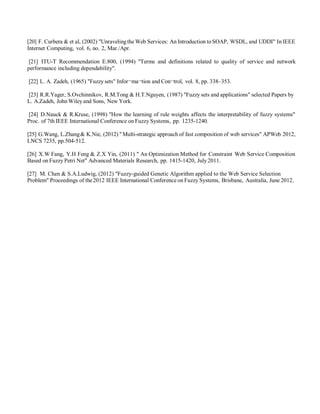 [20] F. Curbera & et al, (2002) "Unravelingthe Web Services: An Introduction to SOAP, WSDL, and UDDI" In IEEE
Internet Computing, vol. 6, no. 2, Mar./Apr.
[21] ITU-T Recommendation E.800, (1994) "Terms and definitions related to quality of service and network
performance including dependability".
[22] L. A. Zadeh, (1965) "Fuzzy sets" Infor¬ma¬tion and Con¬trol, vol. 8, pp. 338–353.
[23] R.R.Yager, S.Ovchinnikov, R.M.Tong & H.T.Nguyen, (1987) "Fuzzy sets and applications" selected Papers by
L. A.Zadeh, John Wiley and Sons, New York.
[24] D.Nauck & R.Kruse, (1998) "How the learning of rule weights affects the interpretability of fuzzy systems"
Proc. of 7th IEEE International Conference on Fuzzy Systems, pp. 1235-1240.
[25] G.Wang, L.Zhang& K.Nie, (2012) "Multi-strategic approach of fast composition of web services" APWeb 2012,
LNCS 7235, pp.504-512.
[26] X.W Fang, Y.H Feng & Z.X Yin, (2011) " An Optimization Method for Constraint Web Service Composition
Based on Fuzzy Petri Net" Advanced Materials Research, pp. 1415-1420, July 2011.
[27] M. Chen & S.A.Ludwig, (2012) "Fuzzy-guided Genetic Algorithm applied to the Web Service Selection
Problem" Proceedings of the2012 IEEE International Conference on Fuzzy Systems, Brisbane, Australia, June 2012.
 