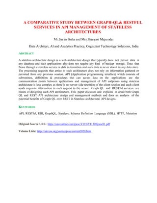 A COMPARATIVE STUDY BETWEEN GRAPH-QL& RESTFUL
SERVICES IN API MANAGEMENT OF STATELESS
ARCHITECTURES
Mr.Sayan Guha and Mrs.Shreyasi Majumder
Data Architect, AI and Analytics Practice, Cognizant Technology Solutions, India
ABSTRACT
A stateless architecture design is a web architecture design that typically does not persist data in
any database and such applications also does not require any kind of backup storage. Data that
flows through a stateless service is data in transition and such data is never stored in any data store.
The processing requests that arrive to such architecture does not rely on information gathered or
persisted from any previous session. API (Application programming interface) which consists of
subroutines, definitions & procedures that can access data on the applications are the
communication points between applications and management of API endpoints using stateless
architecture is less complex as there is no server side retention of the client session and each client
sends requisite information in each request to the server. Graph QL and RESTful services are
means of designing such API architecture. This paper discusses and explains in detail both Graph
QL and REST API architecture design and management methods and does an analysis of the
potential benefits of Graph QL over REST in Stateless architectural API designs.
KEYWORDS
API, RESTful, URI, GraphQL, Stateless, Schema Definition Language (SDL), HTTP, Mutation
Original Source URL: https://aircconline.com/ijwsc/V11N2/11220ijwsc01.pdf
Volume Link: https://airccse.org/journal/jwsc/current2020.html
 