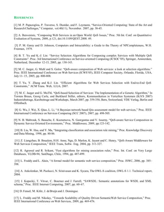 REFERENCES
[1] M. P. Papazoglou, P. Traverso, S. Dustdar, and F. Leymann, “Service-Oriented Computing: State of the Art and
Research Challenges,” Computer, vol.40(11), November. 2007, pp. 38-45.
[2] A. Benveniste, “Composing Web Services in an Open World: QoS Issues,” Proc. 5th Int. Conf. on Quantitative
Evaluation of Systems, 2008, p.121, doi:10.1109/QEST.2008. 49.
[3] P. M. Garey and D. Johnson, Computers and Intractability: a Guide to the Theory of NPCompleteness, W.H.
Freeman, 1979.
[4] B. T. Yu and K.-J. Lin: “Service Selection Algorithms for Composing complex Services with Multiple QoS
Constraints”. Proc. 3rd International Conference on Service-oriented Computing (ICSOC’05), Springer, Amsterdam,
Netherland, Dezember 12-15, 2005, pp. 130-143.
[5] M. C. Jaeger, G. Muhl and S. Golze: “QoS-aware composition of Web services: a look at selection algorithms.”
Proc. IEEE International Conference on Web Services (ICWS’05), IEEE Computer Society, Orlando, Florida, USA,
July 11- 15, 2005, pp. 800-808.
[6] T. Yu, Y. Zhang and K-J. Lin. “Efficient Algorithms for Web Services Selection with End-to-End QoS
Constraints,” ACM Trans. Web, 1(1):6, 2007.
[7] M. C. Jaeger and G. MuThl, “QoS-based Selection of Services: The Implementation of a Genetic Algorithm,” In
Torsten Braun, Georg Carle, and Burkhard Stiller, editors, Kommunikation in Verteilten Systemen (KiVS 2007)
Industriebetrage, Kurzbeitrage und Workshops, March 2007, pp. 359-350, Bern, Switzerland, VDE Verlag, Berlin und
Offenbach.
[8] G. Wu, J. Wei, X. Qiao, L. Li, “A Bayesian network based Qos assessment model for web services,” Proc. IEEE
International Conference on Services Computing (SCC 2007), 2007, pp. 498-505.
[9] N. B. Mabrouk, S. Beauche, E. Kuznetsova, N. Georgantas and V. Issarny, “QoS-aware Service Composition in
Dynamic Service Oriented Environments,” Proc. Middleware, 2009, pp.123-142.
[10] B. Liu, W. Hsu, and Y. Ma, “Integrating classification and association rule mining,” Proc. Knowledge Discovery
and Data Mining, 1998, pp. 80-86.
[11] Z. Liangzhao, B. Boualem, H.H. Anne, Ngu, D. Marlon, K. Jayant and C. Henry, “QoS-Aware Middleware for
Web Services Composition,” IEEE Trans, Softw. Eng, 2004, pp. 311-327.
[12] R. Agrawal and R. Srikant, “Fast algorithms for mining association rules,” Proc. Int. Conf. on Very Large
Databases, VLDB-94, SanDiago, Chile, 1994, pp. 487-499.
[13] L. Freddy and L. Alain, “A formal model for semantic web service composition,” Proc. ISWC, 2006, pp. 385–
398.
[14] A. Ankolenkar, M. Paolucci, N. Srinivasan and K. Sycara, The OWL-S coalition, OWL-S 1.1. Technical report,
2004.
[15] J. Kopecký, T. Vitvar, C. Bournez and J. Farrell, “SAWSDL: Semantic annotations for WSDL and XML
schema,” Proc. IEEE Internet Computing, 2007, pp. 60–67.
[16] D. Fensel, M. Kifer, J. deBruijn and J. Domingue.
[17] L. Freddy and M. Nikolay, “Towards Scalability of Quality Driven SemanticWeb Service Composition,” Proc.
IEEE International Conference on Web Services, 2009, pp. 469-476.
 