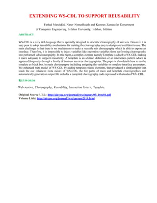 EXTENDING WS-CDL TO SUPPORT REUSABILITY
Farhad Mardukhi, Naser NematBaksh and Kamran Zamanifar Department
of Computer Engineering, Isfahan University, Isfahan, Isfahan
ABSTRACT
WS-CDL is a very rich language that is specially designed to describe choreography of services. However it is
very poor to adopt reusability mechanisms for making the choreography easy to design and confident to use. The
main challenge is that there is no mechanism to make a reusable sub choreography which is able to expose an
interface. Therefore, it is impossible to inject variables like exception variables from performing choreography
into performed sub choreography. In this paper, a complex element namely Templateis added to WS-CDL making
it more adequate to support reusability. A template is an abstract definition of an interaction pattern which is
appeared frequently through a family of business services choreographies. The paper is also details how to usethe
template as black box in main choreography including assigning the variables to template interface parameters.
We enhanced meta model of WS-CDL by adding template related elements, then produced a simpleengine that
loads the our enhanced meta model of WS-CDL, the file paths of main and template choreographies and
automatically generatean output file includes a compiled choreography code expressed with standard WS- CDL.
KEYWORDS
Web service, Choreography, Reusability, Interaction Pattern, Template.
Original Source URL: http://airccse.org/journal/jwsc/papers/0311wsc01.pdf
Volume Link: http://airccse.org/journal/jwsc/current2019.html
 