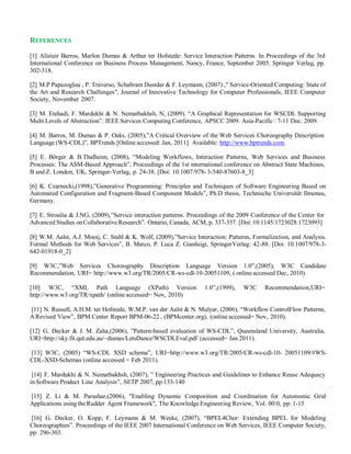 REFERENCES
[1] Alistair Barros, Marlon Dumas & Arthur ter Hofstede: Service Interaction Patterns. In Proceedings of the 3rd
International Conference on Business Process Management, Nancy, France, September 2005. Springer Verlag, pp.
302-318.
[2] M.P Papazoglou , P. Traverso, Schabram Dustdar & F. Leymann, (2007) ," Service-Oriented Computing: State of
the Art and Research Challenges", Journal of Innovative Technology for Computer Professionals, IEEE Computer
Society, November 2007.
[3] M. Etehadi, F. Mardukhi & N. Nematbakhsh, N, (2009). “A Graphical Representation for WSCDL Supporting
Multi Levels of Abstraction”. IEEE Services Computing Conference, APSCC 2009. Asia-Pacific : 7-11 Dec. 2009.
[4] M. Barros, M. Dumas & P. Oaks. (2005),”A Critical Overview of the Web Services Choreography Description
Language (WS-CDL)”, BPTrends [Online accessed: Jan, 2011]. Available: http://www.bptrends.com.
[5] E. Börger & B.Thalheim, (2008), “Modeling Workflows, Interaction Patterns, Web Services and Business
Processes: The ASM-Based Approach”, Proceedings of the 1st international conference on Abstract State Machines,
B and Z. London, UK, Springer-Verlag, p. 24-38. [Doi: 10.1007/978-3-540-87603-8_3]
[6] K. Czarnecki,(1998),”Generative Programming: Principles and Techniques of Software Engineering Based on
Automated Configuration and Fragment-Based Component Models”, Ph.D thesis, Technische Universität Ilmenau,
Germany.
[7] E. Stroulia & J.NG, (2009),”Service interaction patterns. Proceedings of the 2009 Conference of the Center for
Advanced Studies onCollaborativeResearch”. Ontario, Canada, ACM, p. 337-337. [Doi: 10.1145/1723028.1723093]
[8] W.M. Aalst, A.J. Mooij, C. Stahl & K. Wolf, (2009),”Service Interaction: Patterns, Formalization, and Analysis.
Formal Methods for Web Services”, B. Marco, P. Luca Z. Gianluigi, SpringerVerlag: 42-88. [Doi: 10.1007/978-3-
642-01918-0_2]
[9] W3C,”Web Services Choreography Description Language Version 1.0”,(2005), W3C Candidate
Recommendation, URI= http://www.w3.org/TR/2005/CR-ws-cdl-10-20051109, ( online accessed Dec, 2010).
[10] W3C, “XML Path Language (XPath) Version 1.0”,(1999), W3C Recommendation,URI=
http://www.w3.org/TR/xpath/ (online accessed= Nov, 2010)
[11] N. Russell, A.H.M. ter Hofstede, W.M.P. van der Aalst & N. Mulyar, (2006), “Workflow ControlFlow Patterns,
ARevised View”, BPM Center Report BPM-06-22 , (BPMcenter.org), (onlineaccessed= Nov, 2010).
[12] G. Decker & J. M. Zaha,(2006), ”Pattern-based evaluation of WS-CDL”, Queensland University, Australia,
URI=http://sky.fit.qut.edu.au/~dumas/LetsDance/WSCDLEval.pdf (accessed= Jan 2011).
[13] W3C, (2005) “WS-CDL XSD schema”, URI=http://www.w3.org/TR/2005/CR-ws-cdl-10- 20051109/#WS-
CDL-XSD-Schemas (online accessed = Feb 2011).
[14] F. Mardukhi & N. Nematbakhsh, (2007), ” Engineering Practices and Guidelines to Enhance Reuse Adequacy
in Software Product Line Analysis”, SETP 2007, pp:133-140
[15] Z. Li & M. Parashar,(2006), "Enabling Dynamic Composition and Coordination for Autonomic Grid
Applications using theRudder Agent Framework", The Knowledge Engineering Review, Vol. 00:0, pp: 1-15
[16] G. Decker, O. Kopp, F. Leymann & M. Weske, (2007), “BPEL4Chor: Extending BPEL for Modeling
Choreographies”. Proceedings of the IEEE 2007 International Conference on Web Services, IEEE Computer Society,
pp: 296-303.
 