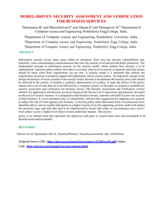 MODEL-DRIVEN SECURITY ASSESSMENT AND VERIFICATION
FOR BUSINESS SERVICES
Thirumaran.M1
and Dhavachelvan.P2
and Abarna.S3
and Thanigaivel. K4 1
Department of
Computer science and Engineering, Pondicherry Engg College, India.
2
Department of Computer science and Engineering, Pondicherry University, India.
3
Department of Computer science and Engineering, Pondicherry Engg College, India.
4
Department of Computer science and Engineering, Pondicherry Engg College, India.
ABSTRACT
Information security covers many areas within an enterprise. Each area has security vulnerabilities and,
hopefully, some corresponding countermeasures that raise the security level and provide better protection. The
fundamental concepts in information security are the security model, which outlines how security is to be
implemented. Asecurity policy outlines how data is accessed, what level of security is required, and what actions
should be taken when these requirements are not met. A security model is a statement that outlines the
requirements necessary to properly support and implementa certain security policy. An important concept in the
design and analysis of securesystems is thesecurity model, because it incorporates the security policy that should
be enforced in the system. A modelis a symbolic representation of a policy. It maps the desires of the policy
makers into a set of rules that are to be followed by a computer system. In the paper we propose a modeldriven
security assessment and verification for business service. The Security Assessment and Verification verifies
whether the Application and Services are secure based on the Service Level Agreement and generates the report
on the level of security features. It is designed to help business owners, operators and staff to assess the security
of their business. It covers potential areas of vulnerability, and provides suggestions for adapting your security
to reduce the risk of crime against your business. A security policy states that noone from a lowersecurity level
should be able to view or modify information at a higher security level, the supporting security model will outline
the necessary logic and rules that need to be implemented to ensure that under no circumstances can a lower-
level subject access a higher-level object in anun authorized manner. Thesecurity
policy is an abstract term that represents the objectives and goals as system must meet and accomplish to be
deemed secureand acceptable.
KEYWORDS
Service Level Agreement (SLA), SecurityPolicies, Securityassessment and verification.
Original Source URL: http://airccse.org/journal/jwsc/papers/1210ijwsc03.pdfVolume
Link: http://airccse.org/journal/jwsc/currentissue.html
 