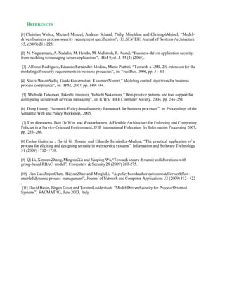 REFERENCES
[1] Christian Wolter, Michael Menzel, Andreas Schaad, Philip Miseldine and ChristophMeinel, “Model-
driven business process security requirement specification”, (ELSEVIER) Journal of Systems Architecture
55, (2009) 211-223.
[2] N. Nagaratnam, A. Nadalin, M. Hondo, M. McIntosh, P. Austel, “Business-driven application security:
from modeling to managing secureapplications”, IBM Syst. J. 44 (4) (2005).
[3] Alfonso Rodríguez, Eduardo Fernández-Medina, Mario Piattini, “Towards a UML 2.0 extension for the
modeling of security requirements in business processes”, in: TrustBus, 2006, pp. 51–61
[4] ShaziaWasimSadiq, Guido Governatori, KioumarsNamiri,” Modeling control objectives for business
process compliance”, in: BPM, 2007, pp. 149–164.
[5] Michiaki Tatsubori, Takeshi Imamura, Yuhichi Nakamura,” Best-practice patterns and tool support for
configuring secure web services messaging”, in: ICWS, IEEE Computer Society, 2004. pp. 244–251
[6] Dong Huang, “Semantic Policy-based security framework for business processes”, in: Proceedings of the
Semantic Web and Policy Workshop, 2005.
[7] Tom Goovaerts, Bart De Win, and WouterJoosen, A Flexible Architecture for Enforcing and Composing
Policies in a Service-Oriented Environment, IFIP International Federation for Information Processing 2007,
pp. 253–266.
[8] Carlos Gutiérrez , David G. Rosado and Eduardo Fernández-Medina, “The practical application of a
process for eliciting and designing security in web service systems”, Information and Software Technology
51 (2009) 1712–1738.
[9] Qi Li, Xinwen Zhang, MingweiXu and Jianping Wu,“Towards secure dynamic collaborations with
group-based RBAC model”, Computers & Security28 (2009) 260-275.
[10] Jian Cao,JinjunChen, HaiyanZhao and MingluLi, “A policybasedauthorizationmodelforworkflow-
enabled dynamic process management”, Journal of Network and Computer Applications 32 (2009) 412– 422
.
[11] David Basin, Jürgen Doser and TorstenLodderstedt, ”Model Driven Security for Process Oriented
Systems”, SACMAT’03, June2003, Italy
 