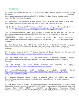 REFERENCES
[1] MoussaTaifi, Yuan Shi. &YasinCelik (2015) “JENERGY: A Fault Tolerant Stateless Architecture for High
Performance Computing”,
https://www.researchgate.net/publication/303837779_JENERGY_A_Fault_Tolerant_Stateless_Archit
ecture_for_Hig_Performance_Computing
[2] JacekKopecký, Paul Fremantle & Rich Boakes (2014) “A history and future of Web APIs”,
https://www.researchgate.net/publication/274527941_A_history_and_future_of_Web_APIs
[3] Roy Thomas Fielding (2014) “Architectural Styles and the Design of Network-based Software
Architectures”, https://www.ics.uci.edu/~fielding/pubs/dissertation/fielding_dissertation.pdf.
[4] FestimHalili&YasinCelik (2018) “Web Services: A Comparison of Soap and Rest Services”,
https://www.researchgate.net/publication/323456206_Web_Services_A_Comparison_of_Soap_and_
Rest_Services.
[5] NishuPrasher (2018) “Security Assurance of REST API based applications”,
https://ntnuopen.ntnu.no/ntnuxmlui/bitstream/handle/11250/2502569/19973_FULLTEXT.pdf?sequence=1&is
Allowed=y.
[6] Olaf Hartig& Jorge Pérez (2017) “An Initial Analysis of Facebook's GraphQL Language”,
https://www.researchgate.net/publication/316686431_An_Initial_Analysis_of_Facebook's_GraphQL_
Language.
[7] Kristopher sandoval (2018) “7 Unique Benefits of Using GraphQL in Microservices”,
https://nordicapis.com/7-unique-benefits-of-using-graphql-in-microservices/
[8] Olaf Hartig& Jorge Pérez (2017) “An Initial Analysis of Facebook's GraphQL Language”,
https://www.researchgate.net/publication/316686431_An_Initial_Analysis_of_Facebook's_GraphQL_
Language.
[9] Olaf Hartig& Jorge Pérez (2018) “Semantics and complexity of GraphQL”,
https://blog.acolyer.org/2018/05/21/semantics-and-complexity-of-graphql/
[10] JobineshPurushothaman (2018) “Building a Polyglot GraphQL Server”,
https://static.rainfocus.com/oracle/oow18/sess/1526618246355001wDNO/PF/DEV6113_Purushotha
man_15404417239460019Dyp.pdf.
[11] Sebastian Eschweiler (2018) “Creating a GraphQL Server with Node.js and Express”,
https://medium.com/codingthesmartway-com-blog/creating-a-graphql-server-with-node-js-andexpress-
f6dddc5320e1.
[12] Erik Wittern, Alan Cha, James C. Davis, Guillaume Baudart& Louis Mandel (2018) “An Empirical Study
of GraphQL Schemas”, https://arxiv.org/pdf/1907.13012.pdf [13] MatheusSeabra, Marcos Felipe Nazário, &
Gustavo Pinto (2019) “REST or GraphQL? A Performance Comparative Study”,
https://www.researchgate.net/publication/335784769_REST_or_GraphQL_A_Performance_Compara tive_Stud
 