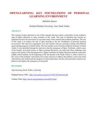 OPENLEARNING: KEY FOUNDATIONS OF PERSONAL
LEARNING ENVIRONMENT
Abdullah Alenezi
Northern Borders University, Arar, Saudi Arabia
ABSTRACT
The concept of open education is one of the concepts that have taken a clear place on the academic
map of higher education in many countries of the world. This type of education has become an
important resource for universities to overcome many of the material and academic problems. The aim
of this study is to analyse the role of open learning as the key foundations of personal learning
environment. The interview respondents were nine teachers who are currently working with different
open learning programs in Saudi Arabia. The nine teachers were from three different institutes in Saudi
Arabia. It was identified through the interviews that the emergence of Open Textbooks, which is part
of the broader movement known as Open Learning Resources, can help meet these challenges and
improve the quality of the learning process. Higher textbooks for higher education students, especially
middle school students, In the beginning of the last decade in the Saudi Arabia, to what is known as
the "crisis of the textbook" and tried to solve many solutions to address the problem, such as the rental
of the book to the student and the adoption of e-boo kand others, but the most prominent solutions are
effective and impact, the emergence of non-profit
KEYWORDS
Open learning, Saudi Arabia, e-learning.
Original Source URL: https://aircconline.com/ijwsc/V10N3/10319ijwsc01.pdf
Volume Link: https://airccse.org/journal/jwsc/current2019.html
 