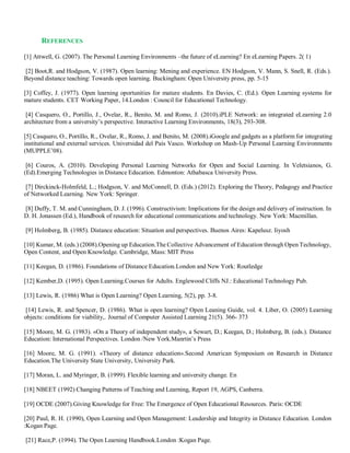 REFERENCES
[1] Attwell, G. (2007). The Personal Learning Environments –the future of eLearning? En eLearning Papers. 2( 1)
[2] Boot,R. and Hodgson, V. (1987). Open learning: Mening and experience. EN Hodgson, V. Mann, S. Snell, R. (Eds.).
Beyond distance teaching: Towards open learning. Buckingham: Open University press, pp. 5-15
[3] Coffey, J. (1977). Open learning oportunities for mature students. En Davies, C. (Ed.). Open Learning systems for
mature students. CET Working Paper, 14.London : Council for Educational Technology.
[4] Casquero, O., Portillo, J., Ovelar, R., Benito, M. and Romo, J. (2010).iPLE Network: an integrated eLearning 2.0
architecture from a university’s perspective. Interactive Learning Environments, 18(3), 293-308.
[5] Casquero, O., Portillo, R., Ovelar, R., Romo, J. and Benito, M. (2008).iGoogle and gadgets as a platform for integrating
institutional and external services. Universidad del País Vasco. Workshop on Mash-Up Personal Learning Environments
(MUPPLE’08).
[6] Couros, A. (2010). Developing Personal Learning Networks for Open and Social Learning. In Veletsianos, G.
(Ed).Emerging Technologies in Distance Education. Edmonton: Athabasca University Press.
[7] Dirckinck-Holmfeld, L.; Hodgson, V. and McConnell, D. (Eds.) (2012). Exploring the Theory, Pedagogy and Practice
of Networked Learning. New York: Springer.
[8] Duffy, T. M. and Cunningham, D. J. (1996). Constructivism: Implications for the design and delivery of instruction. In
D. H. Jonassen (Ed.), Handbook of research for educational communications and technology. New York: Macmillan.
[9] Holmberg, B. (1985). Distance education: Situation and perspectives. Buenos Aires: Kapelusz. Iiyosh
[10] Kumar, M. (eds.) (2008).Opening up Education.The Collective Advancement of Education through Open Technology,
Open Content, and Open Knowledge. Cambridge, Mass: MIT Press
[11] Keegan, D. (1986). Foundations of Distance Education.London and New York: Routledge
[12] Kember,D. (1995). Open Learning.Courses for Adults. Englewood Cliffs NJ.: Educational Technology Pub.
[13] Lewis, R. (1986) What is Open Learning? Open Learning, 5(2), pp. 3-8.
[14] Lewis, R. and Spencer, D. (1986). What is open learning? Open Leaning Guide, vol. 4. Liber, O. (2005) Learning
objects: conditions for viability,. Journal of Computer Assisted Learning 21(5). 366- 373
[15] Moore, M. G. (1983). «On a Theory of independent study», a Sewart, D.; Keegan, D.; Holmberg, B. (eds.). Distance
Education: International Perspectives. London /New York.Manrtin’s Press
[16] Moore, M. G. (1991). «Theory of distance education».Second American Symposium on Research in Distance
Education.The University State University, University Park.
[17] Moran, L. and Myringer, B. (1999). Flexible learning and university change. En
[18] NBEET (1992) Changing Patterns of Teaching and Learning, Report 19, AGPS, Canberra.
[19] OCDE (2007).Giving Knowledge for Free: The Emergence of Open Educational Resources. Paris: OCDE
[20] Paul, R. H. (1990), Open Learning and Open Management: Leadership and Integrity in Distance Education. London
:Kogan Page.
[21] Race,P. (1994). The Open Learning Handbook.London :Kogan Page.
 