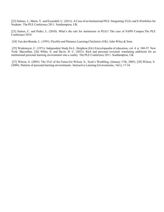 [22] Salinas, J., Marín, V. and Escandell, C. (2011). A Case of an Institutional PLE: Integrating VLEs and E-Portfolios for
Students. The PLE Conference 2011. Southampton, UK.
[23] Santos, C. and Pedro, L. (2010). What’s the role for institutions in PLEs? The case of SAPO Campus.The PLE
Conference 2010.
[24] Van den Brande, L. (1993). Flexible and Distance Learning.Chicherter (UK): John Wiley & Sons.
[25] Wedemeyer, C. (1971). Independent Study.En L. Deighton (Ed.) Encyclopaedia of education, vol. 4. p. 548-57. New
York: Macmillan. [26] White, S. and Davis, H. C. (2011). Rich and personal revisited: translating ambitions for an
institutional personal learning environment into a reality. The PLE Conference 2011. Southampton, UK
[27] Wilson, S. (2005). The VLE of the Future.En Wilson, S., Scott’s Workblog, (January 17th, 2005). [28] Wilson, S.
(2008). Patterns of personal learning environments. Interactive Learning Environments, 16(1), 17-34
 
