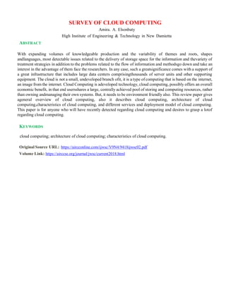 SURVEY OF CLOUD COMPUTING
Amira. A. Elsonbaty
High Institute of Engineering & Technology in New Damietta
ABSTRACT
With expanding volumes of knowledgeable production and the variability of themes and roots, shapes
andlanguages, most detectable issues related to the delivery of storage space for the information and thevariety of
treatment strategies in addition to the problems related to the flow of information and methodsgo down and take an
interest in the advantage of them face the researchers. In any case, such a greatsignificance comes with a support of
a great infrastructure that includes large data centers comprisingthousands of server units and other supporting
equipment. The cloud is not a small, undeveloped branch ofit, it is a type of computing that is based on the internet,
an image from the internet. Cloud Computing is adeveloped technology, cloud computing, possibly offers an overall
economic benefit, in that end usersshares a large, centrally achieved pool of storing and computing resources, rather
than owning andmanaging their own systems. But, it needs to be environment friendly also. This review paper gives
ageneral overview of cloud computing, also it describes cloud computing, architecture of cloud
computing,characteristics of cloud computing, and different services and deployment model of cloud computing.
This paper is for anyone who will have recently detected regarding cloud computing and desires to grasp a lotof
regarding cloud computing.
KEYWORDS
cloud computing; architecture of cloud computing; characteristics of cloud computing.
Original Source URL: https://aircconline.com/ijwsc/V9N4/9418ijwsc02.pdf
Volume Link: https://airccse.org/journal/jwsc/current2018.html
 