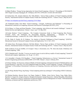 REFERENCES
[1] Bharti Wadhwa, “Energy Saving Approaches for Green Cloud Computing: A Review”, Proceedings of 2014 RAECS
UIET Panjab University Chandigarh, 06 - 08 March, 2014 978-1-4799-2291- 8/14/$31.00 ©2014 IEEE
[2] Jasleen Kaur, Ms. Anupma Sehrawat, Ms. Neha Bishnoi, " Survey Paper on Basics of Cloud Computing and Data
Security," International Journal of Computer Science Trends and Technology (IJCST) – Volume 2 Issue 3, May-Jun 2014.
[3] https://en.wikipedia.org/wiki/Cloud_computing,12-9-4:30pm.
[4] Yashpalsinh Jadeja, Kirit Modi, “Cloud Computing - Concepts, Architecture and Challenges” in Proceeding of
International Conference on Computing, Electronics and Electrical Technologies [ICCEET], 2012.
[5] Qi Zhang, Lu Cheng and Raouf Boutaba, “Cloud computing: state-of-the-art and research challenges”. Journal of
Internet Services and Applications, Volume 1, Issue 1, pp 7–18, May 2010
[6] Ivanka Menken," Cloud Computing - The Complete Cornerstone Guide to Cloud Computing Best Practices
Concepts, Terms, and Techniques for Successfully Planning, Implementing ... Enterprise IT Cloud
ComputingTechnology", London,UK, UK ©2008 , ISBN:1921573007 9781921573002,2008.
[7] Ms. Disha H. Parekh, Dr. R. Sridaran, “An Analysis of Security Challenges in Cloud Computing,” (IJACSA)
International Journal of Advanced Computer Science and Applications, Vol. 4, No.1, 2013.
[8] Jasleen Kaur, Ms.Anupma Sehrawat, Ms.Neha Bishnoi ,"Survey Paper on Basics of Cloud Computing and Data
Security", International Journal of Computer Science Trends and Technology (IJCST) – Volume 2 Issue 3, May-Jun 2014.
[9] M. Armbrust, O. Fox, R. Griffith, A. D. Joseph, Y. Katz, A. Konwinski, et al., "M.: Above the clouds: A Berkeley view
of cloud computing," 2009.
[10] S. Subashini and V. Kavitha, "A survey on security issues in service delivery models of cloud computing," Journal of
Network and Computer Applications, vol. 34, pp. 1-11, 2011.
[11] Aniruddha S. Rumale, D.N.Chaudhari, ” Cloud Computing: Infrastructure as a Service,” International Journal of
Inventive Engineering and Sciences (IJIES) ISSN: 2319–9598, Volume-1, Issue-3, February 2013.
[12] Imran Ashrafa, "An Overview of Service Models of Cloud Computing," International Journal of Multidisciplinary and
Current Research 27 Aug 2014, Vol.2 [8] Yashpalsinh Jadeja; Kirit Modi, “Cloud Computing - Concepts, Architecture and
Challenges” in Proceeding of International Conference on Computing, Electronics and Electrical Technologies [ICCEET],
2012.
[13] Xu Wang, Beizhan Wang, Jing Huang, “Cloud computing and its key techniques” in Proceeding of IEEE Conference,
2011.
[14] Michael Boniface, Bassem Nasser, Juri Papay, Stephen C. Phillips, Arturo Servin, Xiaoyu Yang, Zlatko Zlatev,
Spyridon V. Gogouvitis, Gregory Katsaros, Kleopatra Konstanteli, George Kousiouris, Andreas Menychtas, Dimosthenis
Kyriazis, “Platform-as-a-Service Architecture for Real-time Quality of Service Management in Clouds,” Fifth International
Conference on Internet and Web Applications and Services, 2010.
 