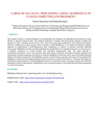 LARGE-SCALE DATA PROCESSING USING MAPREDUCE IN
CLOUD COMPUTING ENVIRONMENT
Samira Daneshyar1
and Majid Razmjoo2
1,2
School ofComputer Science,Centre ofSoftware Technology and Management(SOFTEM),Faculty of
Information Science and Technology,Universiti Kebangsaan Malaysia(The National University of
Malaysia),43600 UKM Bangi, Selangor Darul Ehsan, Malaysia
,
ABSTRACT
The computer industry is being challenged to developmethods and techniques for affordable data processing on large
datasets at optimum response times. The technical challenges in dealing with theincreasing demand to handle vast
quantities of data is daunting and on the rise. One of the recent processing modelswith a more efficient and intuitive
solution to rapidly process large amount of data in parallel is called MapReduce. It is a framework defining a template
approach of programming to performlarge-scale data computation on clusters of machines inacloud computing
environment. MapReduce provides automatic parallelization and distribution of computation based on several processors.
It hidesthe complexity of writing parallel and distributed programming code. This paper provides a
comprehensivesystematic review and analysisof large-scale dataset processing and dataset handling challenges and
requirements inacloud computing environment by using the MapReduce framework and its open-sourceimplementation
Hadoop. We defined requirements for MapReduce systems to perform large-scale data processing. We also proposed the
MapReduce framework and oneimplementation of this framework on Amazon Web Services. At the end of the paper,we
presented an experimentation of running MapReducesystem in a cloud environment. This paper outlines one of the best
techniques to process large datasets is MapReduce;it also can help developers to do parallel and distributed computation
in a cloud environment.
KEYWORDS
MapReduce,Hadoop,cloud computing,parallel and distributedprocessing.
Original Source URL: https://airccse.org/journal/jwsc/papers/3412ijwsc01.pdf
Volume Link : https://airccse.org/journal/jwsc/current2012.html
 