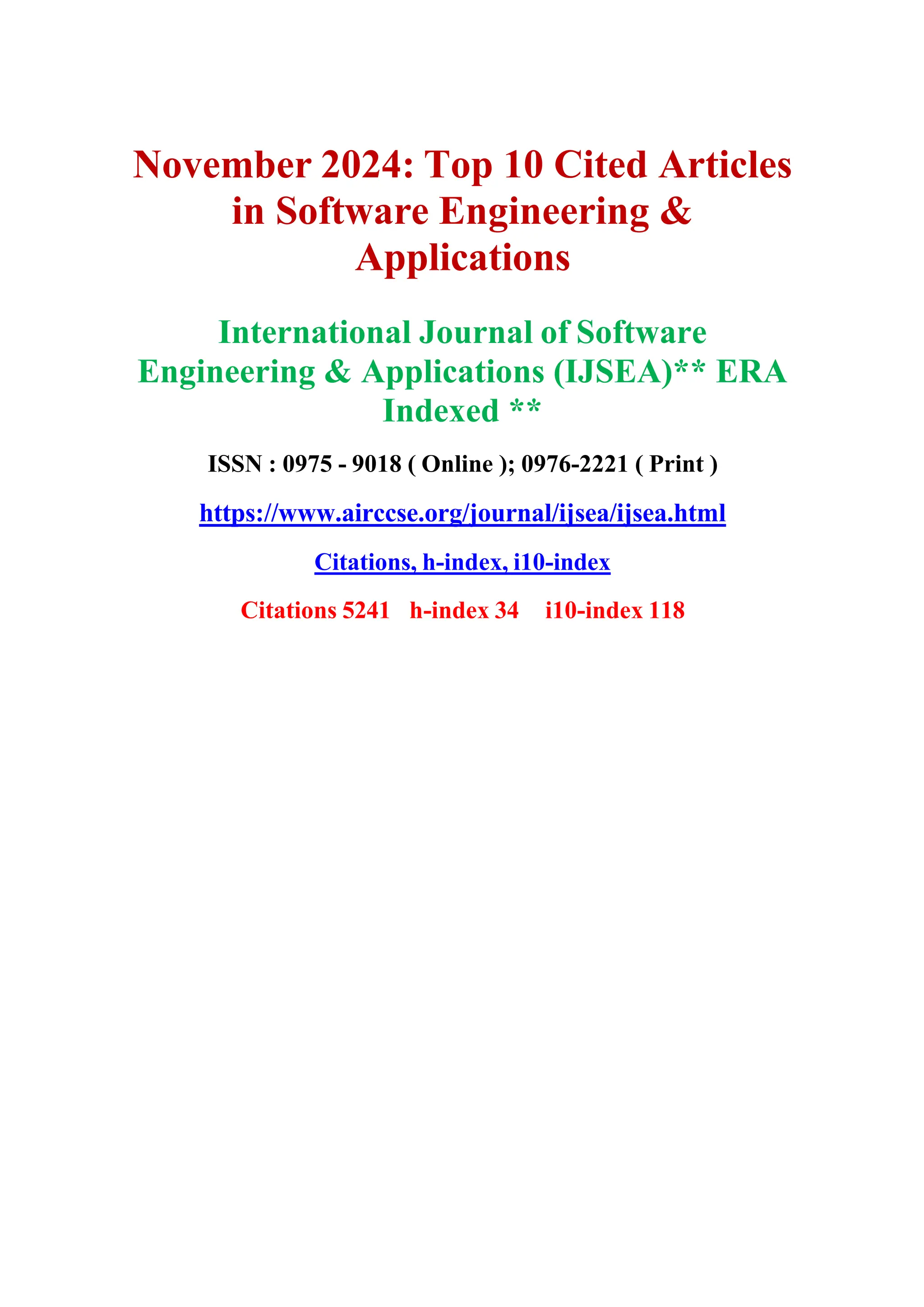 November 2024: Top 10 Cited Articles
in Software Engineering &
Applications
International Journal of Software
Engineering & Applications (IJSEA)** ERA
Indexed **
ISSN : 0975 - 9018 ( Online ); 0976-2221 ( Print )
https://www.airccse.org/journal/ijsea/ijsea.html
Citations, h-index, i10-index
Citations 5241 h-index 34 i10-index 118
 