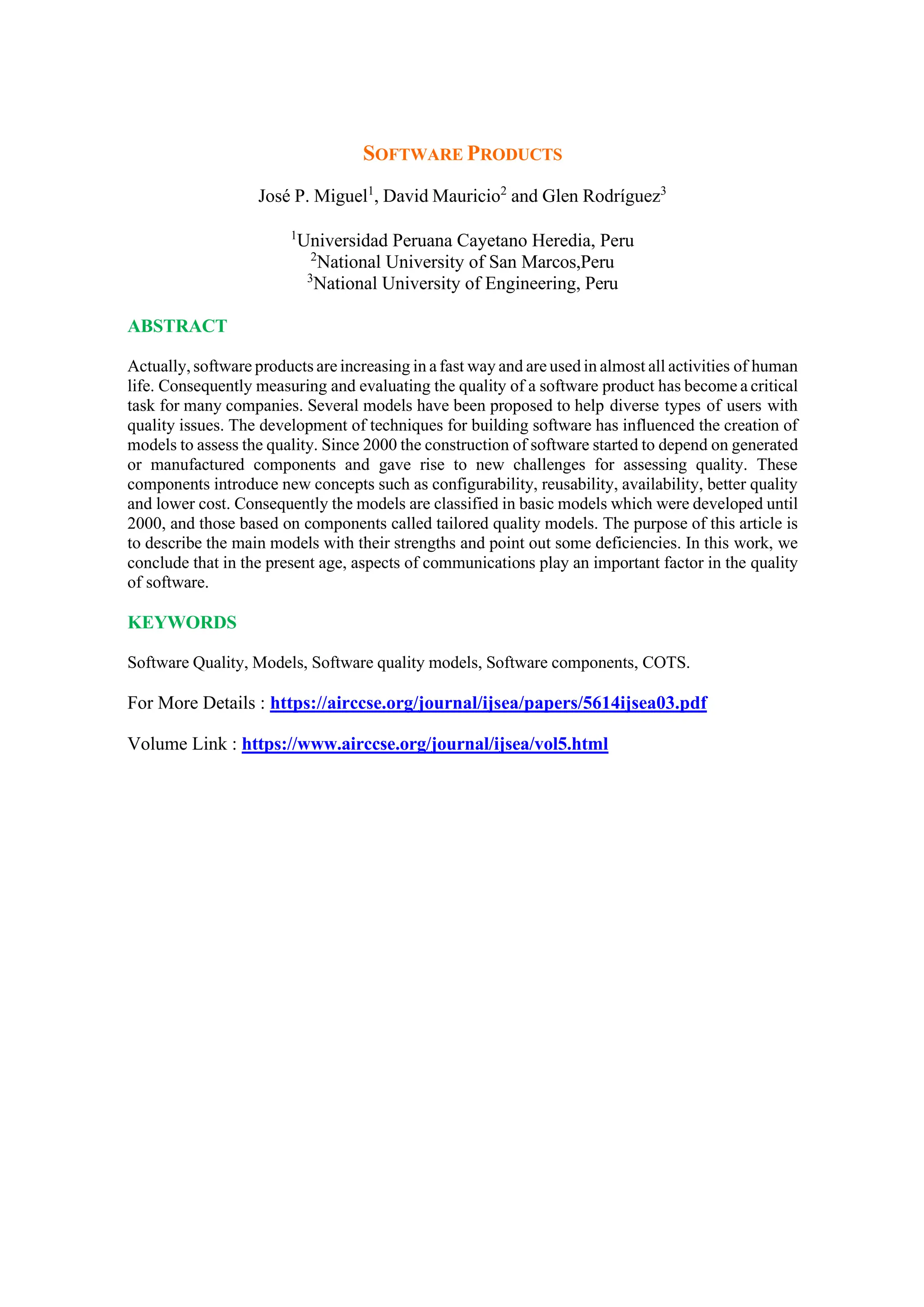 SOFTWARE PRODUCTS
José P. Miguel1
, David Mauricio2
and Glen Rodríguez3
1
Universidad Peruana Cayetano Heredia, Peru
2
National University of San Marcos,Peru
3
National University of Engineering, Peru
ABSTRACT
Actually, software products are increasing in a fast way and are used in almost all activities of human
life. Consequently measuring and evaluating the quality of a software product has become a critical
task for many companies. Several models have been proposed to help diverse types of users with
quality issues. The development of techniques for building software has influenced the creation of
models to assess the quality. Since 2000 the construction of software started to depend on generated
or manufactured components and gave rise to new challenges for assessing quality. These
components introduce new concepts such as configurability, reusability, availability, better quality
and lower cost. Consequently the models are classified in basic models which were developed until
2000, and those based on components called tailored quality models. The purpose of this article is
to describe the main models with their strengths and point out some deficiencies. In this work, we
conclude that in the present age, aspects of communications play an important factor in the quality
of software.
KEYWORDS
Software Quality, Models, Software quality models, Software components, COTS.
For More Details : https://airccse.org/journal/ijsea/papers/5614ijsea03.pdf
Volume Link : https://www.airccse.org/journal/ijsea/vol5.html
 