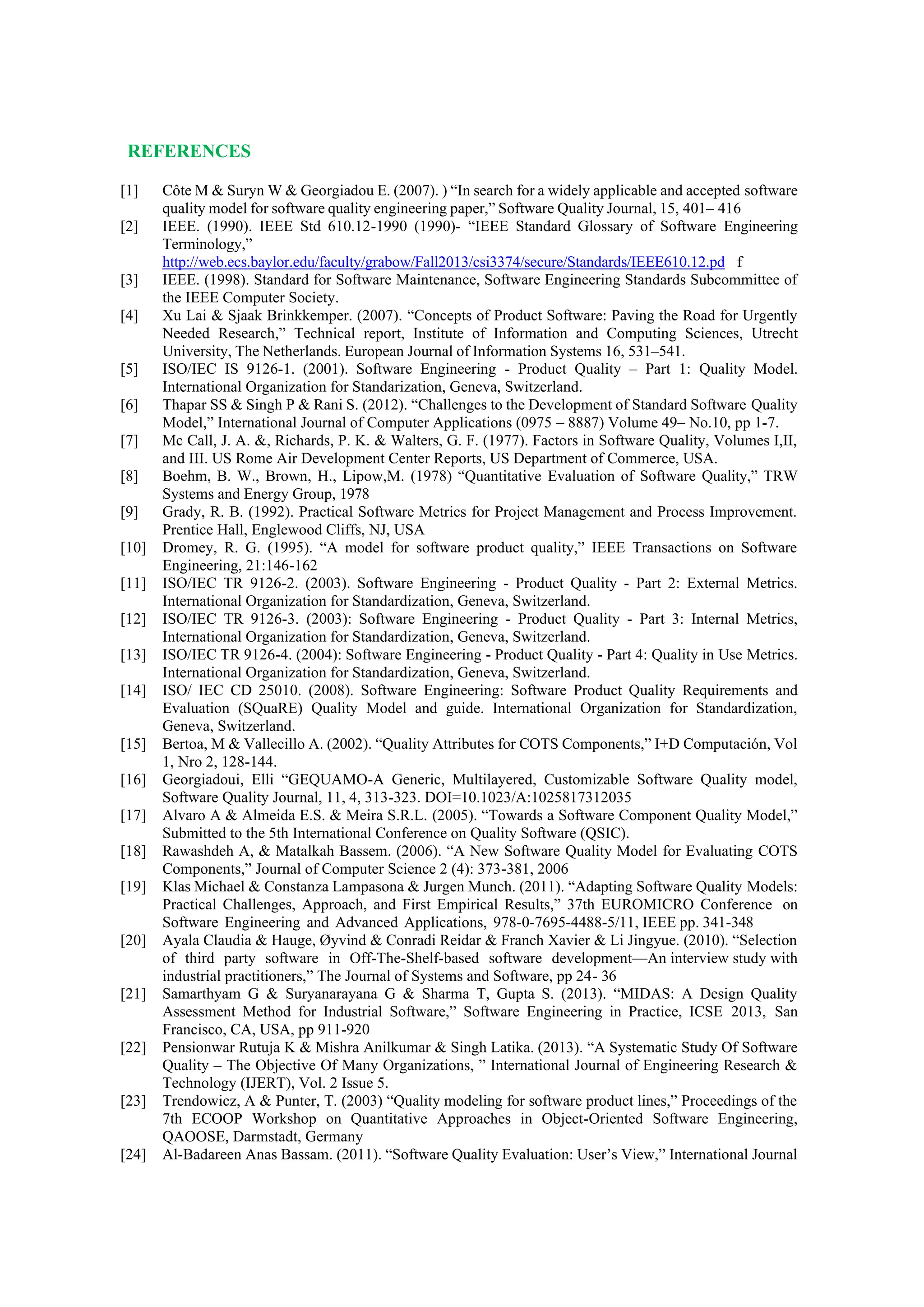REFERENCES
[1] Côte M & Suryn W & Georgiadou E. (2007). ) “In search for a widely applicable and accepted software
quality model for software quality engineering paper,” Software Quality Journal, 15, 401– 416
[2] IEEE. (1990). IEEE Std 610.12-1990 (1990)- “IEEE Standard Glossary of Software Engineering
Terminology,”
http://web.ecs.baylor.edu/faculty/grabow/Fall2013/csi3374/secure/Standards/IEEE610.12.pd f
[3] IEEE. (1998). Standard for Software Maintenance, Software Engineering Standards Subcommittee of
the IEEE Computer Society.
[4] Xu Lai & Sjaak Brinkkemper. (2007). “Concepts of Product Software: Paving the Road for Urgently
Needed Research,” Technical report, Institute of Information and Computing Sciences, Utrecht
University, The Netherlands. European Journal of Information Systems 16, 531–541.
[5] ISO/IEC IS 9126-1. (2001). Software Engineering - Product Quality – Part 1: Quality Model.
International Organization for Standarization, Geneva, Switzerland.
[6] Thapar SS & Singh P & Rani S. (2012). “Challenges to the Development of Standard Software Quality
Model,” International Journal of Computer Applications (0975 – 8887) Volume 49– No.10, pp 1-7.
[7] Mc Call, J. A. &, Richards, P. K. & Walters, G. F. (1977). Factors in Software Quality, Volumes I,II,
and III. US Rome Air Development Center Reports, US Department of Commerce, USA.
[8] Boehm, B. W., Brown, H., Lipow,M. (1978) “Quantitative Evaluation of Software Quality,” TRW
Systems and Energy Group, 1978
[9] Grady, R. B. (1992). Practical Software Metrics for Project Management and Process Improvement.
Prentice Hall, Englewood Cliffs, NJ, USA
[10] Dromey, R. G. (1995). “A model for software product quality,” IEEE Transactions on Software
Engineering, 21:146-162
[11] ISO/IEC TR 9126-2. (2003). Software Engineering - Product Quality - Part 2: External Metrics.
International Organization for Standardization, Geneva, Switzerland.
[12] ISO/IEC TR 9126-3. (2003): Software Engineering - Product Quality - Part 3: Internal Metrics,
International Organization for Standardization, Geneva, Switzerland.
[13] ISO/IEC TR 9126-4. (2004): Software Engineering - Product Quality - Part 4: Quality in Use Metrics.
International Organization for Standardization, Geneva, Switzerland.
[14] ISO/ IEC CD 25010. (2008). Software Engineering: Software Product Quality Requirements and
Evaluation (SQuaRE) Quality Model and guide. International Organization for Standardization,
Geneva, Switzerland.
[15] Bertoa, M & Vallecillo A. (2002). “Quality Attributes for COTS Components,” I+D Computación, Vol
1, Nro 2, 128-144.
[16] Georgiadoui, Elli “GEQUAMO-A Generic, Multilayered, Customizable Software Quality model,
Software Quality Journal, 11, 4, 313-323. DOI=10.1023/A:1025817312035
[17] Alvaro A & Almeida E.S. & Meira S.R.L. (2005). “Towards a Software Component Quality Model,”
Submitted to the 5th International Conference on Quality Software (QSIC).
[18] Rawashdeh A, & Matalkah Bassem. (2006). “A New Software Quality Model for Evaluating COTS
Components,” Journal of Computer Science 2 (4): 373-381, 2006
[19] Klas Michael & Constanza Lampasona & Jurgen Munch. (2011). “Adapting Software Quality Models:
Practical Challenges, Approach, and First Empirical Results,” 37th EUROMICRO Conference on
Software Engineering and Advanced Applications, 978-0-7695-4488-5/11, IEEE pp. 341-348
[20] Ayala Claudia & Hauge, Øyvind & Conradi Reidar & Franch Xavier & Li Jingyue. (2010). “Selection
of third party software in Off-The-Shelf-based software development—An interview study with
industrial practitioners,” The Journal of Systems and Software, pp 24- 36
[21] Samarthyam G & Suryanarayana G & Sharma T, Gupta S. (2013). “MIDAS: A Design Quality
Assessment Method for Industrial Software,” Software Engineering in Practice, ICSE 2013, San
Francisco, CA, USA, pp 911-920
[22] Pensionwar Rutuja K & Mishra Anilkumar & Singh Latika. (2013). “A Systematic Study Of Software
Quality – The Objective Of Many Organizations, ” International Journal of Engineering Research &
Technology (IJERT), Vol. 2 Issue 5.
[23] Trendowicz, A & Punter, T. (2003) “Quality modeling for software product lines,” Proceedings of the
7th ECOOP Workshop on Quantitative Approaches in Object-Oriented Software Engineering,
QAOOSE, Darmstadt, Germany
[24] Al-Badareen Anas Bassam. (2011). “Software Quality Evaluation: User’s View,” International Journal
 