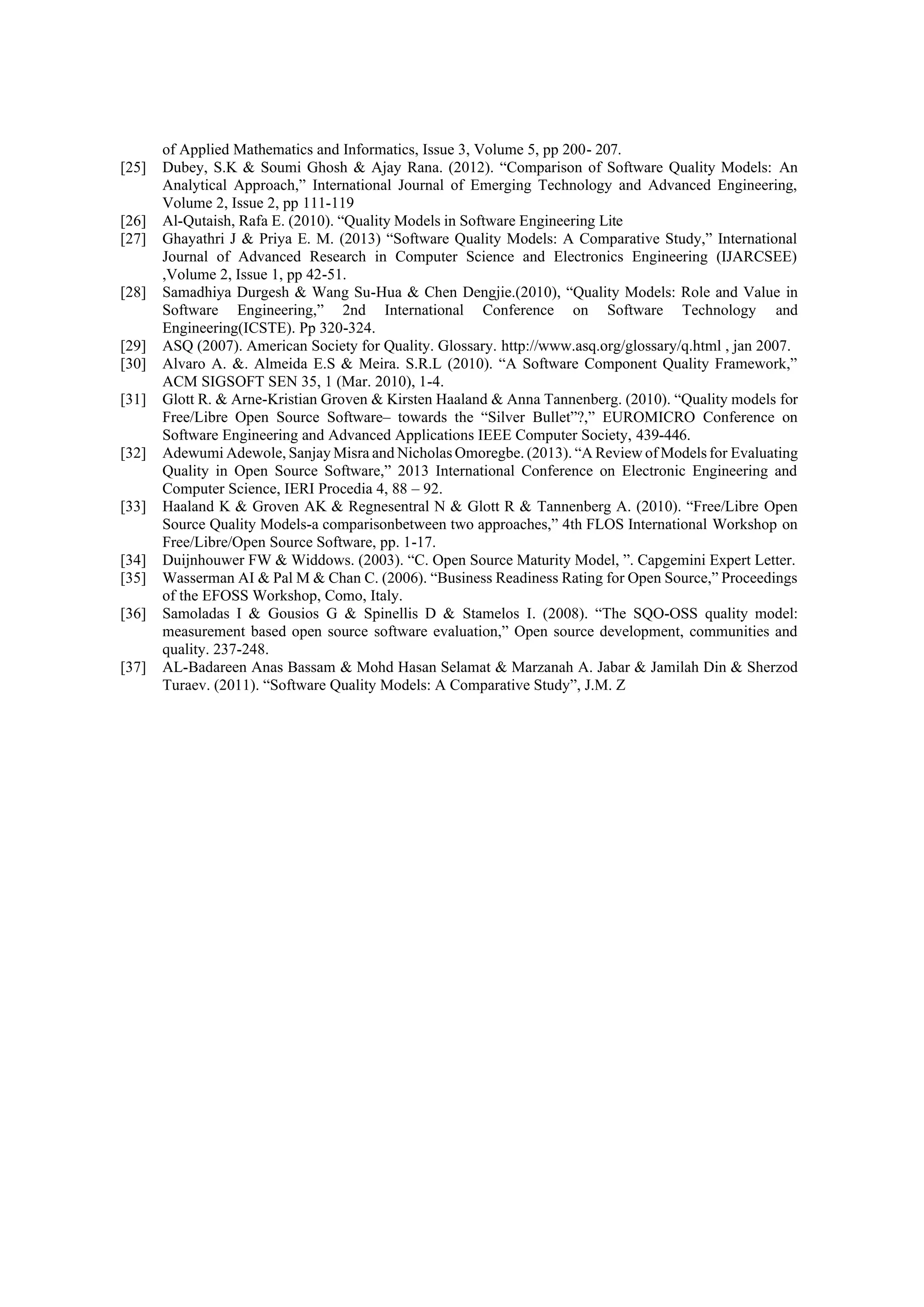 of Applied Mathematics and Informatics, Issue 3, Volume 5, pp 200- 207.
[25] Dubey, S.K & Soumi Ghosh & Ajay Rana. (2012). “Comparison of Software Quality Models: An
Analytical Approach,” International Journal of Emerging Technology and Advanced Engineering,
Volume 2, Issue 2, pp 111-119
[26] Al-Qutaish, Rafa E. (2010). “Quality Models in Software Engineering Lite
[27] Ghayathri J & Priya E. M. (2013) “Software Quality Models: A Comparative Study,” International
Journal of Advanced Research in Computer Science and Electronics Engineering (IJARCSEE)
,Volume 2, Issue 1, pp 42-51.
[28] Samadhiya Durgesh & Wang Su-Hua & Chen Dengjie.(2010), “Quality Models: Role and Value in
Software Engineering,” 2nd International Conference on Software Technology and
Engineering(ICSTE). Pp 320-324.
[29] ASQ (2007). American Society for Quality. Glossary. http://www.asq.org/glossary/q.html , jan 2007.
[30] Alvaro A. &. Almeida E.S & Meira. S.R.L (2010). “A Software Component Quality Framework,”
ACM SIGSOFT SEN 35, 1 (Mar. 2010), 1-4.
[31] Glott R. & Arne-Kristian Groven & Kirsten Haaland & Anna Tannenberg. (2010). “Quality models for
Free/Libre Open Source Software– towards the “Silver Bullet”?,” EUROMICRO Conference on
Software Engineering and Advanced Applications IEEE Computer Society, 439-446.
[32] Adewumi Adewole, Sanjay Misra and Nicholas Omoregbe. (2013). “A Review of Models for Evaluating
Quality in Open Source Software,” 2013 International Conference on Electronic Engineering and
Computer Science, IERI Procedia 4, 88 – 92.
[33] Haaland K & Groven AK & Regnesentral N & Glott R & Tannenberg A. (2010). “Free/Libre Open
Source Quality Models-a comparisonbetween two approaches,” 4th FLOS International Workshop on
Free/Libre/Open Source Software, pp. 1-17.
[34] Duijnhouwer FW & Widdows. (2003). “C. Open Source Maturity Model, ”. Capgemini Expert Letter.
[35] Wasserman AI & Pal M & Chan C. (2006). “Business Readiness Rating for Open Source,” Proceedings
of the EFOSS Workshop, Como, Italy.
[36] Samoladas I & Gousios G & Spinellis D & Stamelos I. (2008). “The SQO-OSS quality model:
measurement based open source software evaluation,” Open source development, communities and
quality. 237-248.
[37] AL-Badareen Anas Bassam & Mohd Hasan Selamat & Marzanah A. Jabar & Jamilah Din & Sherzod
Turaev. (2011). “Software Quality Models: A Comparative Study”, J.M. Z
 