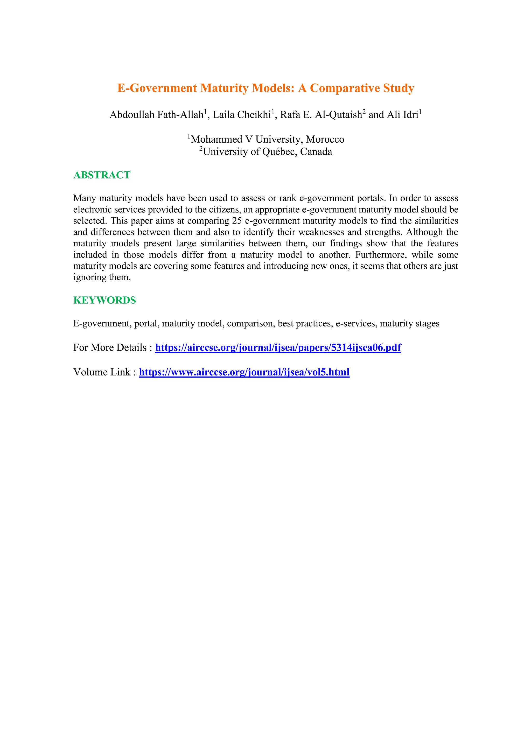 E-Government Maturity Models: A Comparative Study
Abdoullah Fath-Allah1
, Laila Cheikhi1
, Rafa E. Al-Qutaish2
and Ali Idri1
1
Mohammed V University, Morocco
2
University of Québec, Canada
ABSTRACT
Many maturity models have been used to assess or rank e-government portals. In order to assess
electronic services provided to the citizens, an appropriate e-government maturity model should be
selected. This paper aims at comparing 25 e-government maturity models to find the similarities
and differences between them and also to identify their weaknesses and strengths. Although the
maturity models present large similarities between them, our findings show that the features
included in those models differ from a maturity model to another. Furthermore, while some
maturity models are covering some features and introducing new ones, it seems that others are just
ignoring them.
KEYWORDS
E-government, portal, maturity model, comparison, best practices, e-services, maturity stages
For More Details : https://airccse.org/journal/ijsea/papers/5314ijsea06.pdf
Volume Link : https://www.airccse.org/journal/ijsea/vol5.html
 