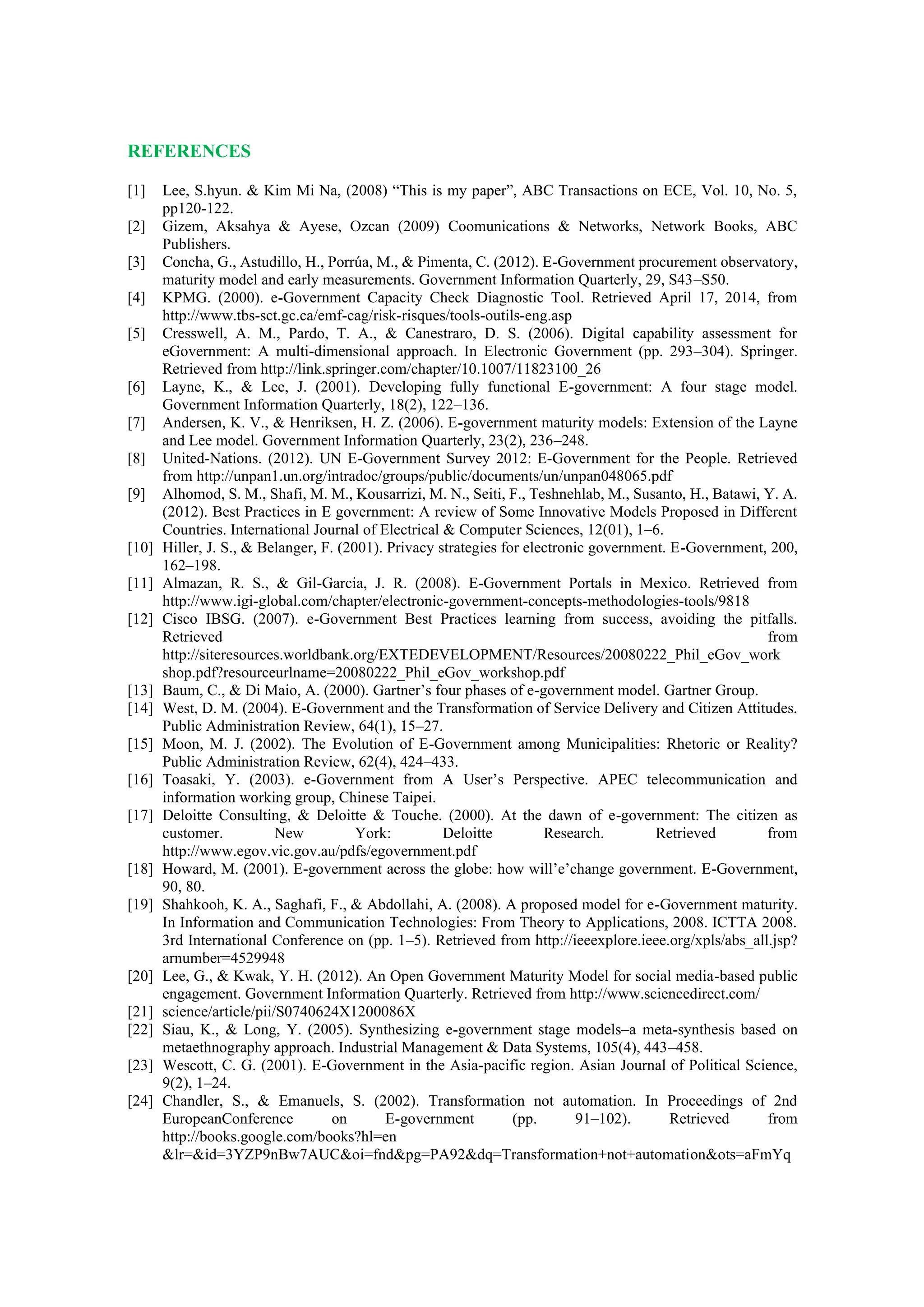REFERENCES
[1] Lee, S.hyun. & Kim Mi Na, (2008) “This is my paper”, ABC Transactions on ECE, Vol. 10, No. 5,
pp120-122.
[2] Gizem, Aksahya & Ayese, Ozcan (2009) Coomunications & Networks, Network Books, ABC
Publishers.
[3] Concha, G., Astudillo, H., Porrúa, M., & Pimenta, C. (2012). E-Government procurement observatory,
maturity model and early measurements. Government Information Quarterly, 29, S43–S50.
[4] KPMG. (2000). e-Government Capacity Check Diagnostic Tool. Retrieved April 17, 2014, from
http://www.tbs-sct.gc.ca/emf-cag/risk-risques/tools-outils-eng.asp
[5] Cresswell, A. M., Pardo, T. A., & Canestraro, D. S. (2006). Digital capability assessment for
eGovernment: A multi-dimensional approach. In Electronic Government (pp. 293–304). Springer.
Retrieved from http://link.springer.com/chapter/10.1007/11823100_26
[6] Layne, K., & Lee, J. (2001). Developing fully functional E-government: A four stage model.
Government Information Quarterly, 18(2), 122–136.
[7] Andersen, K. V., & Henriksen, H. Z. (2006). E-government maturity models: Extension of the Layne
and Lee model. Government Information Quarterly, 23(2), 236–248.
[8] United-Nations. (2012). UN E-Government Survey 2012: E-Government for the People. Retrieved
from http://unpan1.un.org/intradoc/groups/public/documents/un/unpan048065.pdf
[9] Alhomod, S. M., Shafi, M. M., Kousarrizi, M. N., Seiti, F., Teshnehlab, M., Susanto, H., Batawi, Y. A.
(2012). Best Practices in E government: A review of Some Innovative Models Proposed in Different
Countries. International Journal of Electrical & Computer Sciences, 12(01), 1–6.
[10] Hiller, J. S., & Belanger, F. (2001). Privacy strategies for electronic government. E-Government, 200,
162–198.
[11] Almazan, R. S., & Gil-Garcia, J. R. (2008). E-Government Portals in Mexico. Retrieved from
http://www.igi-global.com/chapter/electronic-government-concepts-methodologies-tools/9818
[12] Cisco IBSG. (2007). e-Government Best Practices learning from success, avoiding the pitfalls.
Retrieved from
http://siteresources.worldbank.org/EXTEDEVELOPMENT/Resources/20080222_Phil_eGov_work
shop.pdf?resourceurlname=20080222_Phil_eGov_workshop.pdf
[13] Baum, C., & Di Maio, A. (2000). Gartner’s four phases of e-government model. Gartner Group.
[14] West, D. M. (2004). E-Government and the Transformation of Service Delivery and Citizen Attitudes.
Public Administration Review, 64(1), 15–27.
[15] Moon, M. J. (2002). The Evolution of E-Government among Municipalities: Rhetoric or Reality?
Public Administration Review, 62(4), 424–433.
[16] Toasaki, Y. (2003). e-Government from A User’s Perspective. APEC telecommunication and
information working group, Chinese Taipei.
[17] Deloitte Consulting, & Deloitte & Touche. (2000). At the dawn of e-government: The citizen as
customer. New York: Deloitte Research. Retrieved from
http://www.egov.vic.gov.au/pdfs/egovernment.pdf
[18] Howard, M. (2001). E-government across the globe: how will’e’change government. E-Government,
90, 80.
[19] Shahkooh, K. A., Saghafi, F., & Abdollahi, A. (2008). A proposed model for e-Government maturity.
In Information and Communication Technologies: From Theory to Applications, 2008. ICTTA 2008.
3rd International Conference on (pp. 1–5). Retrieved from http://ieeexplore.ieee.org/xpls/abs_all.jsp?
arnumber=4529948
[20] Lee, G., & Kwak, Y. H. (2012). An Open Government Maturity Model for social media-based public
engagement. Government Information Quarterly. Retrieved from http://www.sciencedirect.com/
[21] science/article/pii/S0740624X1200086X
[22] Siau, K., & Long, Y. (2005). Synthesizing e-government stage models–a meta-synthesis based on
metaethnography approach. Industrial Management & Data Systems, 105(4), 443–458.
[23] Wescott, C. G. (2001). E-Government in the Asia-pacific region. Asian Journal of Political Science,
9(2), 1–24.
[24] Chandler, S., & Emanuels, S. (2002). Transformation not automation. In Proceedings of 2nd
EuropeanConference on E-government (pp. 91–102). Retrieved from
http://books.google.com/books?hl=en
&lr=&id=3YZP9nBw7AUC&oi=fnd&pg=PA92&dq=Transformation+not+automation&ots=aFmYq
 