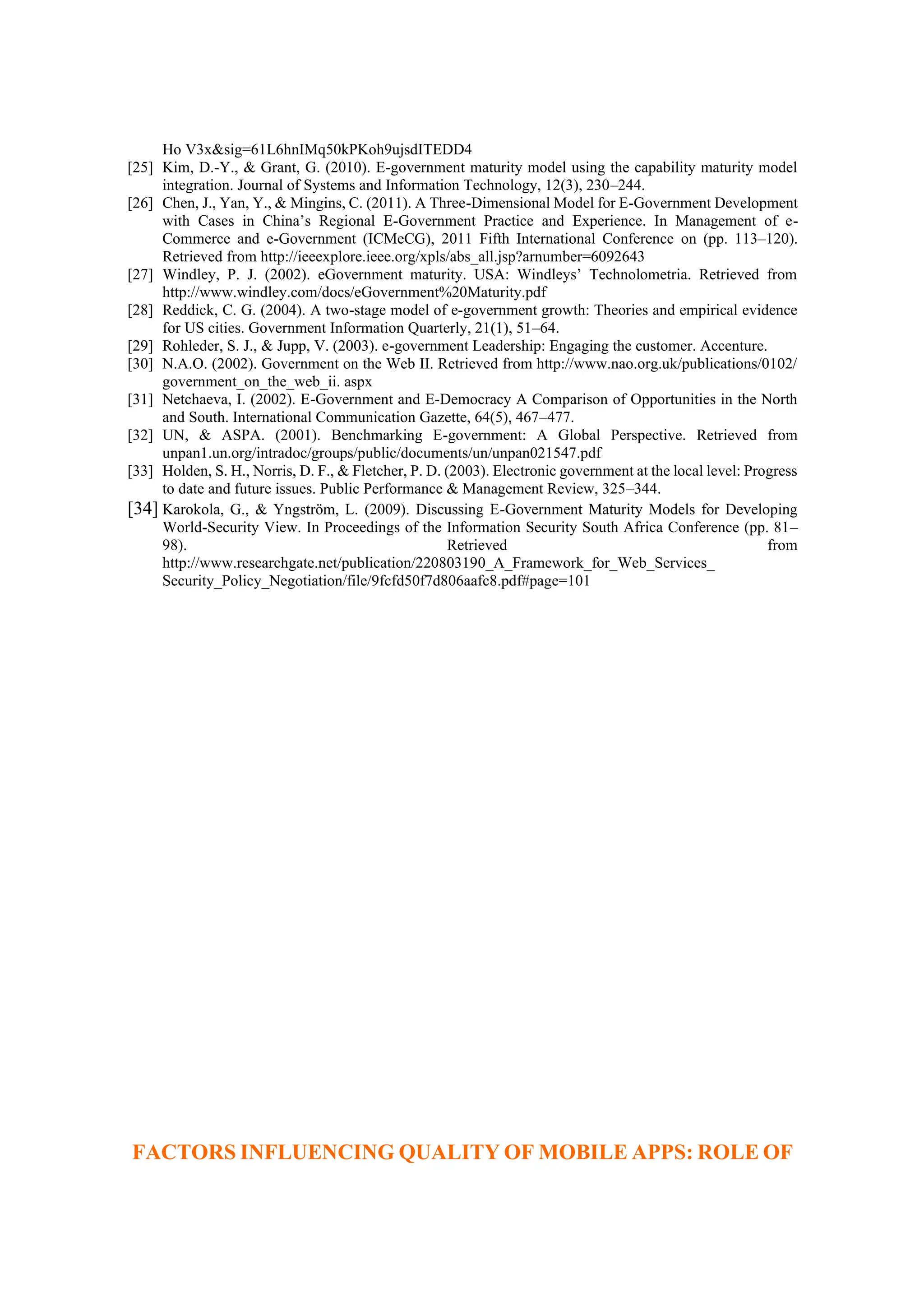 Ho V3x&sig=61L6hnIMq50kPKoh9ujsdITEDD4
[25] Kim, D.-Y., & Grant, G. (2010). E-government maturity model using the capability maturity model
integration. Journal of Systems and Information Technology, 12(3), 230–244.
[26] Chen, J., Yan, Y., & Mingins, C. (2011). A Three-Dimensional Model for E-Government Development
with Cases in China’s Regional E-Government Practice and Experience. In Management of e-
Commerce and e-Government (ICMeCG), 2011 Fifth International Conference on (pp. 113–120).
Retrieved from http://ieeexplore.ieee.org/xpls/abs_all.jsp?arnumber=6092643
[27] Windley, P. J. (2002). eGovernment maturity. USA: Windleys’ Technolometria. Retrieved from
http://www.windley.com/docs/eGovernment%20Maturity.pdf
[28] Reddick, C. G. (2004). A two-stage model of e-government growth: Theories and empirical evidence
for US cities. Government Information Quarterly, 21(1), 51–64.
[29] Rohleder, S. J., & Jupp, V. (2003). e-government Leadership: Engaging the customer. Accenture.
[30] N.A.O. (2002). Government on the Web II. Retrieved from http://www.nao.org.uk/publications/0102/
government_on_the_web_ii. aspx
[31] Netchaeva, I. (2002). E-Government and E-Democracy A Comparison of Opportunities in the North
and South. International Communication Gazette, 64(5), 467–477.
[32] UN, & ASPA. (2001). Benchmarking E-government: A Global Perspective. Retrieved from
unpan1.un.org/intradoc/groups/public/documents/un/unpan021547.pdf
[33] Holden, S. H., Norris, D. F., & Fletcher, P. D. (2003). Electronic government at the local level: Progress
to date and future issues. Public Performance & Management Review, 325–344.
[34] Karokola, G., & Yngström, L. (2009). Discussing E-Government Maturity Models for Developing
World-Security View. In Proceedings of the Information Security South Africa Conference (pp. 81–
98). Retrieved from
http://www.researchgate.net/publication/220803190_A_Framework_for_Web_Services_
Security_Policy_Negotiation/file/9fcfd50f7d806aafc8.pdf#page=101
FACTORS INFLUENCING QUALITY OF MOBILE APPS: ROLE OF
 