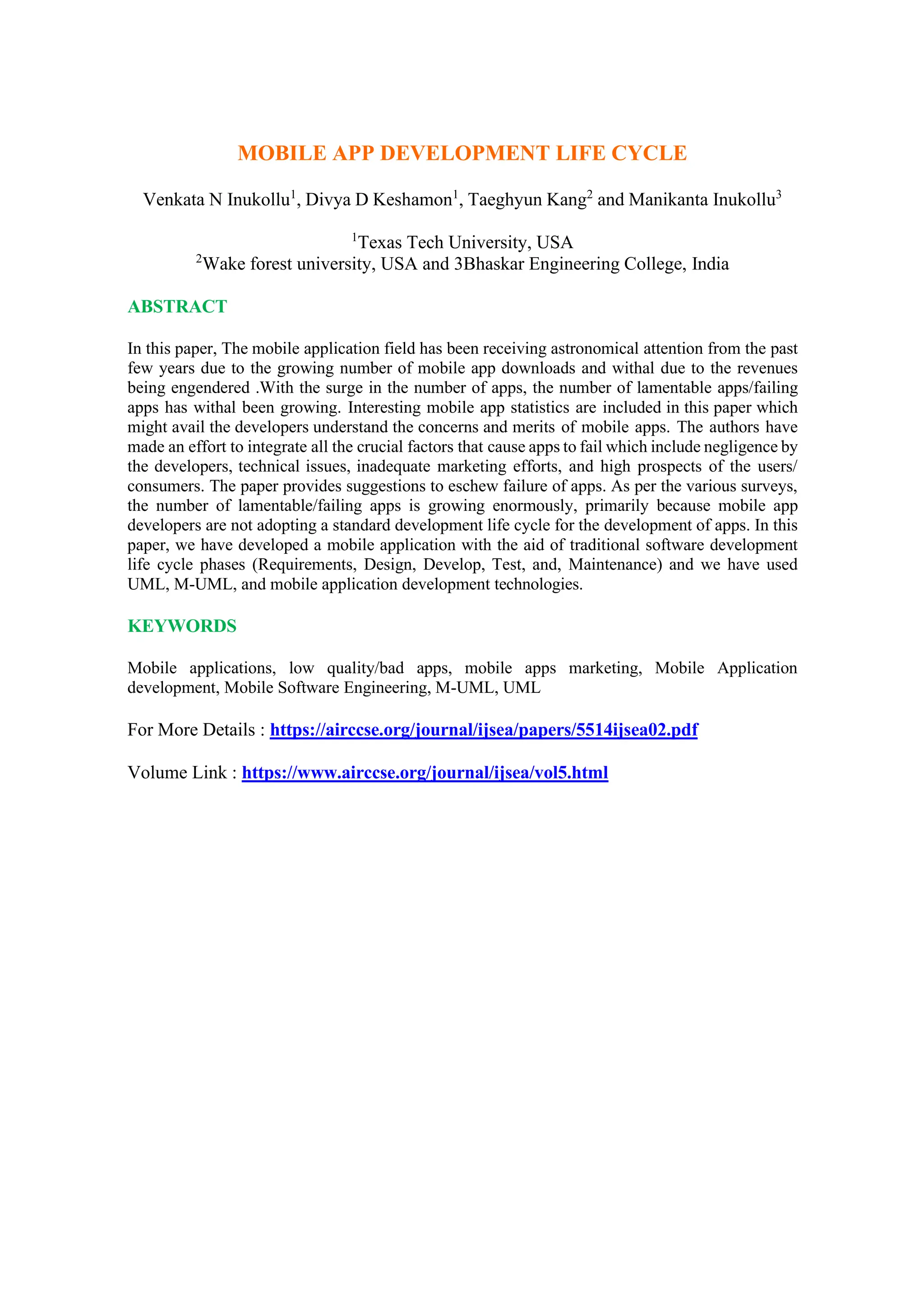 MOBILE APP DEVELOPMENT LIFE CYCLE
Venkata N Inukollu1
, Divya D Keshamon1
, Taeghyun Kang2
and Manikanta Inukollu3
1
Texas Tech University, USA
2
Wake forest university, USA and 3Bhaskar Engineering College, India
ABSTRACT
In this paper, The mobile application field has been receiving astronomical attention from the past
few years due to the growing number of mobile app downloads and withal due to the revenues
being engendered .With the surge in the number of apps, the number of lamentable apps/failing
apps has withal been growing. Interesting mobile app statistics are included in this paper which
might avail the developers understand the concerns and merits of mobile apps. The authors have
made an effort to integrate all the crucial factors that cause apps to fail which include negligence by
the developers, technical issues, inadequate marketing efforts, and high prospects of the users/
consumers. The paper provides suggestions to eschew failure of apps. As per the various surveys,
the number of lamentable/failing apps is growing enormously, primarily because mobile app
developers are not adopting a standard development life cycle for the development of apps. In this
paper, we have developed a mobile application with the aid of traditional software development
life cycle phases (Requirements, Design, Develop, Test, and, Maintenance) and we have used
UML, M-UML, and mobile application development technologies.
KEYWORDS
Mobile applications, low quality/bad apps, mobile apps marketing, Mobile Application
development, Mobile Software Engineering, M-UML, UML
For More Details : https://airccse.org/journal/ijsea/papers/5514ijsea02.pdf
Volume Link : https://www.airccse.org/journal/ijsea/vol5.html
 