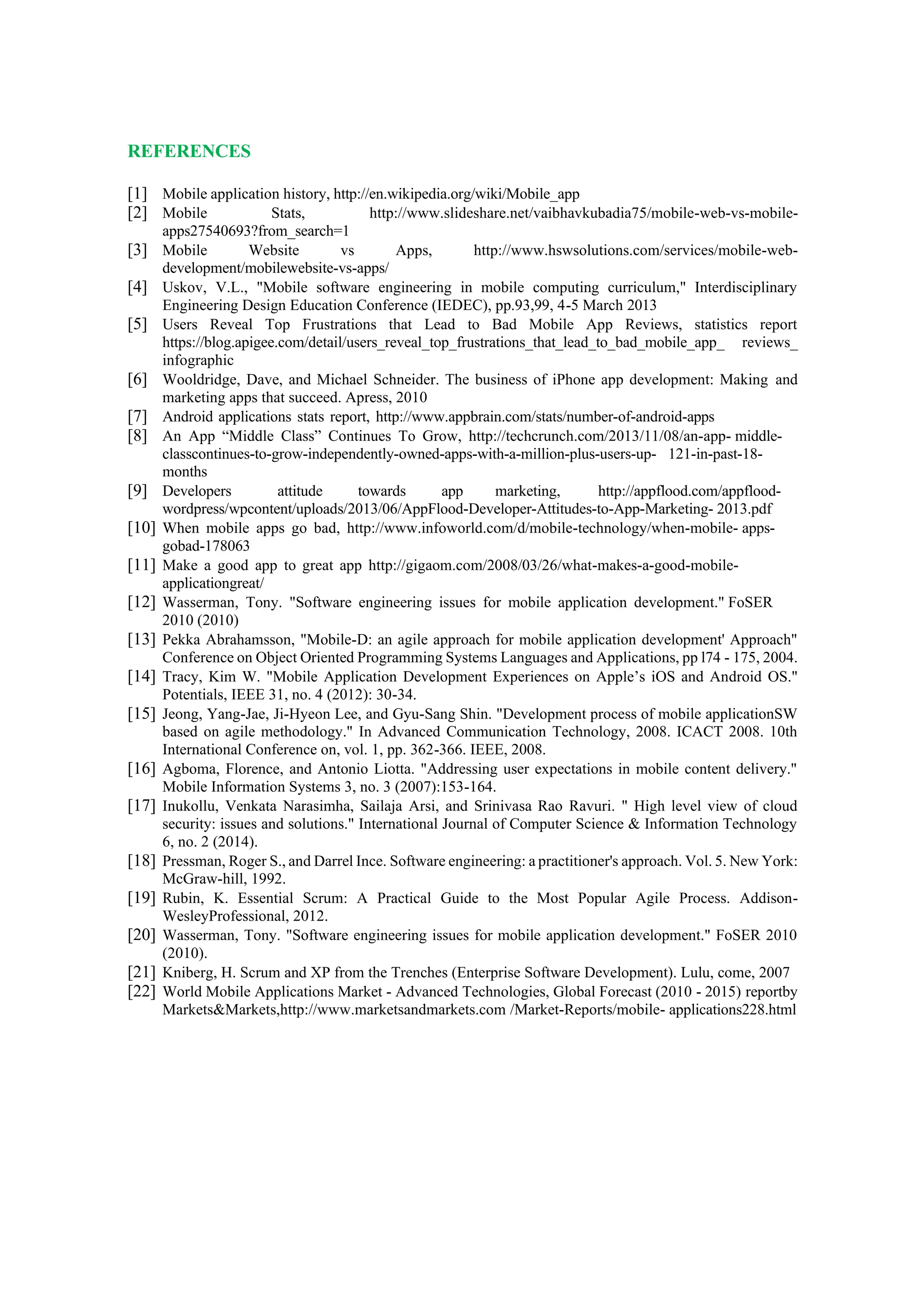 REFERENCES
[1] Mobile application history, http://en.wikipedia.org/wiki/Mobile_app
[2] Mobile Stats, http://www.slideshare.net/vaibhavkubadia75/mobile-web-vs-mobile-
apps27540693?from_search=1
[3] Mobile Website vs Apps, http://www.hswsolutions.com/services/mobile-web-
development/mobilewebsite-vs-apps/
[4] Uskov, V.L., "Mobile software engineering in mobile computing curriculum," Interdisciplinary
Engineering Design Education Conference (IEDEC), pp.93,99, 4-5 March 2013
[5] Users Reveal Top Frustrations that Lead to Bad Mobile App Reviews, statistics report
https://blog.apigee.com/detail/users_reveal_top_frustrations_that_lead_to_bad_mobile_app_ reviews_
infographic
[6] Wooldridge, Dave, and Michael Schneider. The business of iPhone app development: Making and
marketing apps that succeed. Apress, 2010
[7] Android applications stats report, http://www.appbrain.com/stats/number-of-android-apps
[8] An App “Middle Class” Continues To Grow, http://techcrunch.com/2013/11/08/an-app- middle-
classcontinues-to-grow-independently-owned-apps-with-a-million-plus-users-up- 121-in-past-18-
months
[9] Developers attitude towards app marketing, http://appflood.com/appflood-
wordpress/wpcontent/uploads/2013/06/AppFlood-Developer-Attitudes-to-App-Marketing- 2013.pdf
[10] When mobile apps go bad, http://www.infoworld.com/d/mobile-technology/when-mobile- apps-
gobad-178063
[11] Make a good app to great app http://gigaom.com/2008/03/26/what-makes-a-good-mobile-
applicationgreat/
[12] Wasserman, Tony. "Software engineering issues for mobile application development." FoSER
2010 (2010)
[13] Pekka Abrahamsson, "Mobile-D: an agile approach for mobile application development' Approach"
Conference on Object Oriented Programming Systems Languages and Applications, pp l74 - 175, 2004.
[14] Tracy, Kim W. "Mobile Application Development Experiences on Apple’s iOS and Android OS."
Potentials, IEEE 31, no. 4 (2012): 30-34.
[15] Jeong, Yang-Jae, Ji-Hyeon Lee, and Gyu-Sang Shin. "Development process of mobile applicationSW
based on agile methodology." In Advanced Communication Technology, 2008. ICACT 2008. 10th
International Conference on, vol. 1, pp. 362-366. IEEE, 2008.
[16] Agboma, Florence, and Antonio Liotta. "Addressing user expectations in mobile content delivery."
Mobile Information Systems 3, no. 3 (2007):153-164.
[17] Inukollu, Venkata Narasimha, Sailaja Arsi, and Srinivasa Rao Ravuri. " High level view of cloud
security: issues and solutions." International Journal of Computer Science & Information Technology
6, no. 2 (2014).
[18] Pressman, Roger S., and Darrel Ince. Software engineering: a practitioner's approach. Vol. 5. New York:
McGraw-hill, 1992.
[19] Rubin, K. Essential Scrum: A Practical Guide to the Most Popular Agile Process. Addison-
WesleyProfessional, 2012.
[20] Wasserman, Tony. "Software engineering issues for mobile application development." FoSER 2010
(2010).
[21] Kniberg, H. Scrum and XP from the Trenches (Enterprise Software Development). Lulu, come, 2007
[22] World Mobile Applications Market - Advanced Technologies, Global Forecast (2010 - 2015) reportby
Markets&Markets,http://www.marketsandmarkets.com /Market-Reports/mobile- applications228.html
 